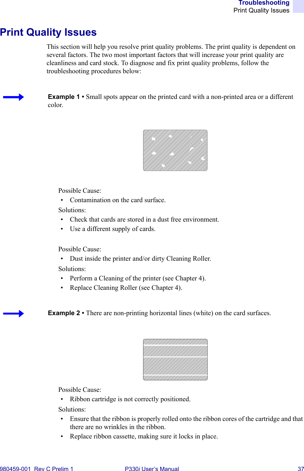 TroubleshootingPrint Quality Issues980459-001  Rev C Prelim 1 P330i User’s Manual 37Print Quality IssuesThis section will help you resolve print quality problems. The print quality is dependent on several factors. The two most important factors that will increase your print quality are cleanliness and card stock. To diagnose and fix print quality problems, follow the troubleshooting procedures below:Possible Cause:• Contamination on the card surface.Solutions:• Check that cards are stored in a dust free environment.• Use a different supply of cards.Possible Cause:• Dust inside the printer and/or dirty Cleaning Roller.Solutions:• Perform a Cleaning of the printer (see Chapter 4).• Replace Cleaning Roller (see Chapter 4).Possible Cause:• Ribbon cartridge is not correctly positioned.Solutions:• Ensure that the ribbon is properly rolled onto the ribbon cores of the cartridge and that there are no wrinkles in the ribbon.• Replace ribbon cassette, making sure it locks in place.Example 1 • Small spots appear on the printed card with a non-printed area or a different color.Example 2 • There are non-printing horizontal lines (white) on the card surfaces.