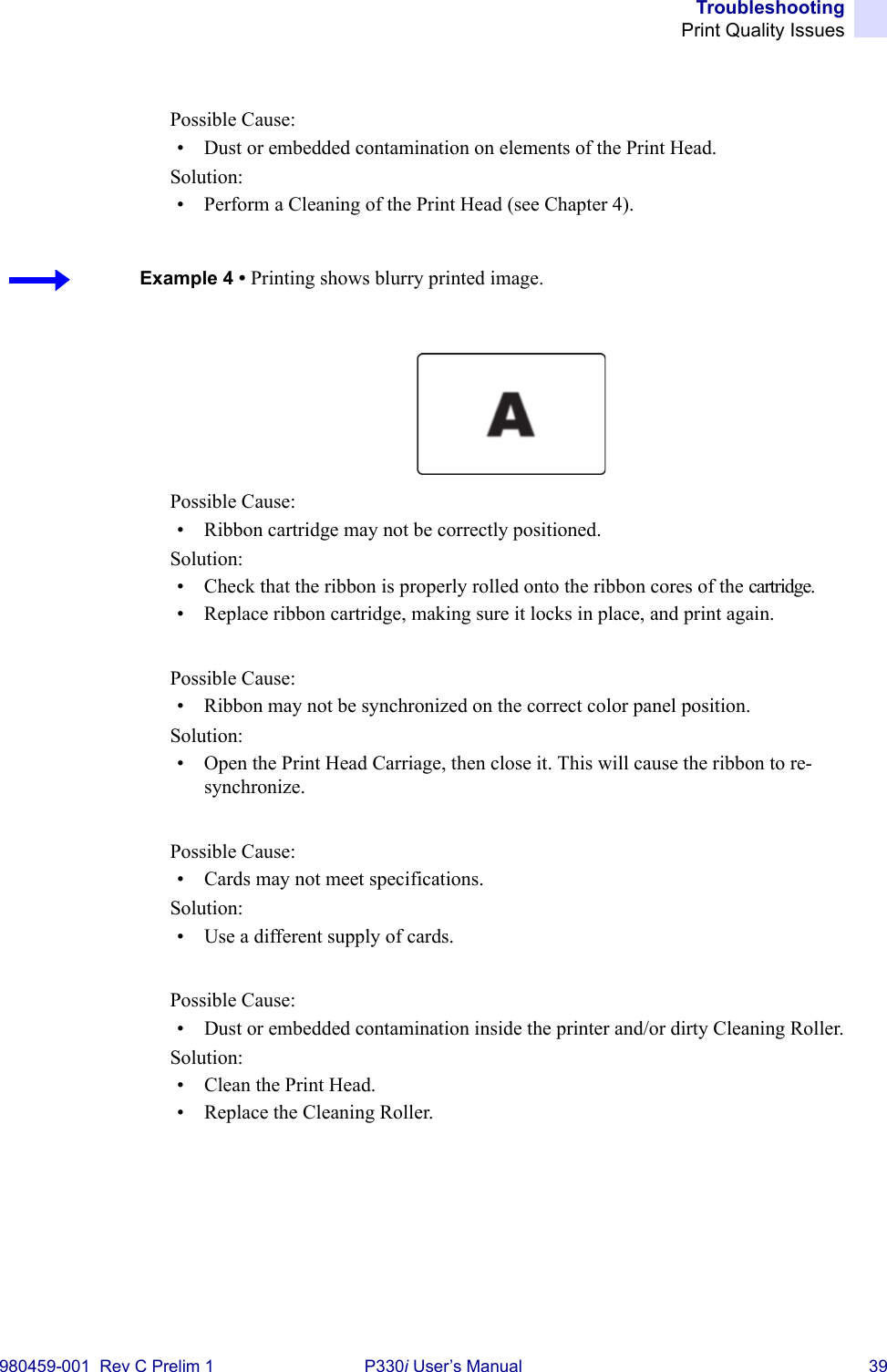 TroubleshootingPrint Quality Issues980459-001  Rev C Prelim 1 P330i User’s Manual 39Possible Cause:• Dust or embedded contamination on elements of the Print Head.Solution:• Perform a Cleaning of the Print Head (see Chapter 4).Possible Cause:• Ribbon cartridge may not be correctly positioned.Solution:• Check that the ribbon is properly rolled onto the ribbon cores of the cartridge.• Replace ribbon cartridge, making sure it locks in place, and print again.Possible Cause:• Ribbon may not be synchronized on the correct color panel position.Solution:• Open the Print Head Carriage, then close it. This will cause the ribbon to re-synchronize.Possible Cause:• Cards may not meet specifications.Solution:• Use a different supply of cards.Possible Cause:• Dust or embedded contamination inside the printer and/or dirty Cleaning Roller.Solution:• Clean the Print Head.• Replace the Cleaning Roller.Example 4 • Printing shows blurry printed image.