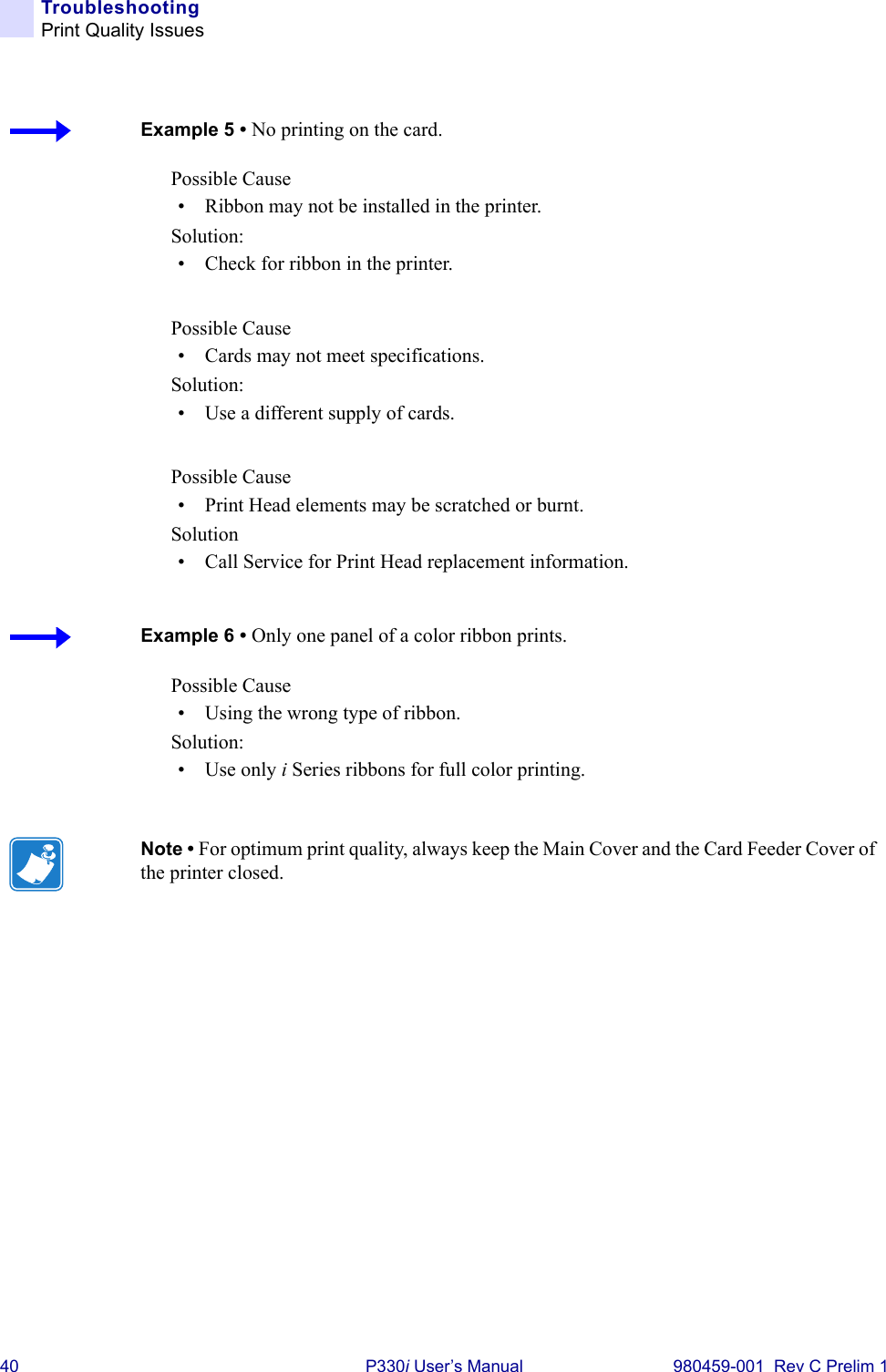 40 P330i User’s Manual 980459-001  Rev C Prelim 1TroubleshootingPrint Quality IssuesPossible Cause• Ribbon may not be installed in the printer.Solution:• Check for ribbon in the printer.Possible Cause• Cards may not meet specifications.Solution:• Use a different supply of cards.Possible Cause• Print Head elements may be scratched or burnt.Solution• Call Service for Print Head replacement information.Possible Cause• Using the wrong type of ribbon.Solution:•Use only i Series ribbons for full color printing.Example 5 • No printing on the card.Example 6 • Only one panel of a color ribbon prints.Note • For optimum print quality, always keep the Main Cover and the Card Feeder Cover of the printer closed.