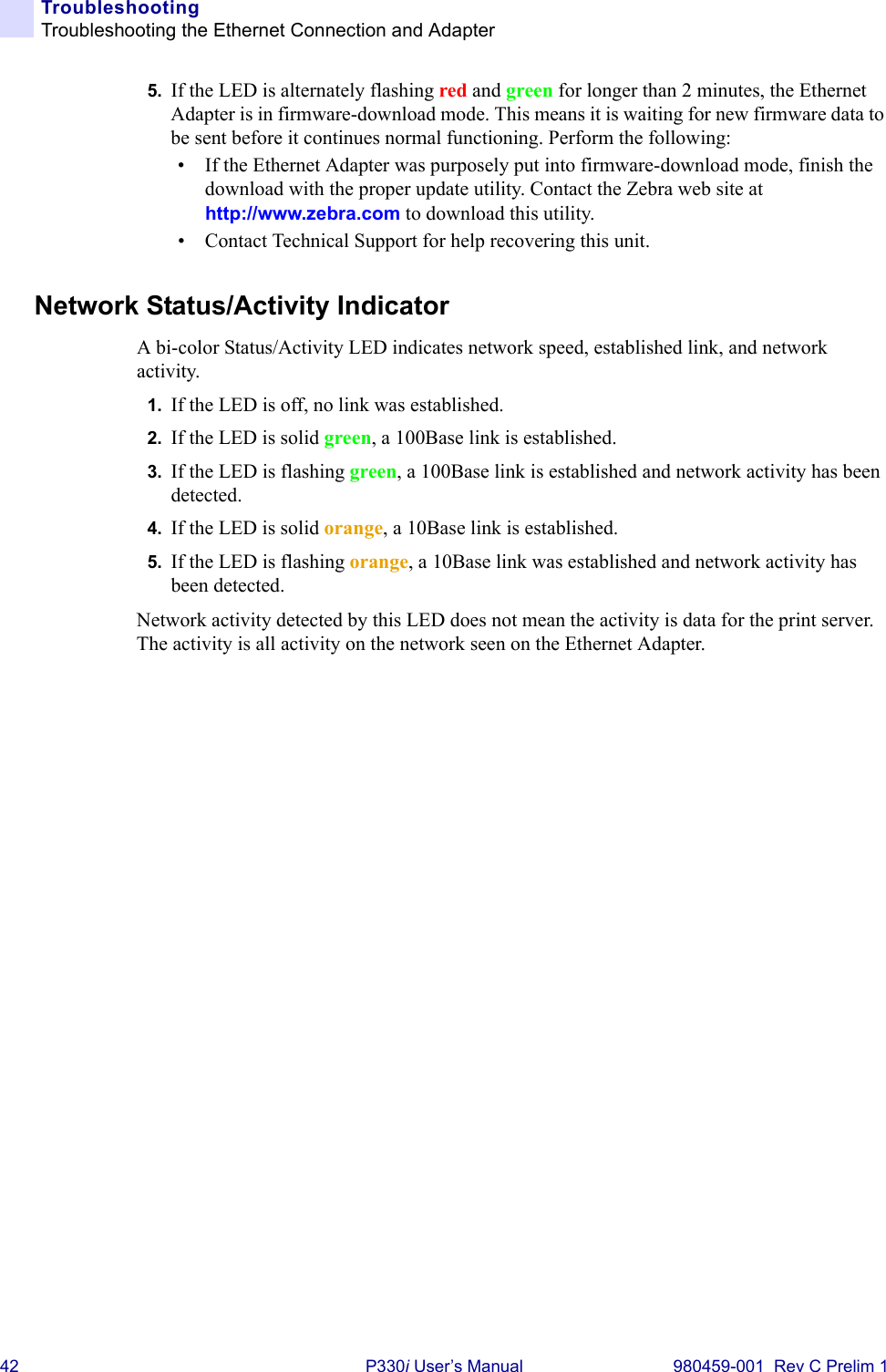 42 P330i User’s Manual 980459-001  Rev C Prelim 1TroubleshootingTroubleshooting the Ethernet Connection and Adapter5. If the LED is alternately flashing red and green for longer than 2 minutes, the Ethernet Adapter is in firmware-download mode. This means it is waiting for new firmware data to be sent before it continues normal functioning. Perform the following:• If the Ethernet Adapter was purposely put into firmware-download mode, finish the download with the proper update utility. Contact the Zebra web site at http://www.zebra.com to download this utility.• Contact Technical Support for help recovering this unit.Network Status/Activity IndicatorA bi-color Status/Activity LED indicates network speed, established link, and network activity.1. If the LED is off, no link was established.2. If the LED is solid green, a 100Base link is established.3. If the LED is flashing green, a 100Base link is established and network activity has been detected.4. If the LED is solid orange, a 10Base link is established.5. If the LED is flashing orange, a 10Base link was established and network activity has been detected.Network activity detected by this LED does not mean the activity is data for the print server. The activity is all activity on the network seen on the Ethernet Adapter.