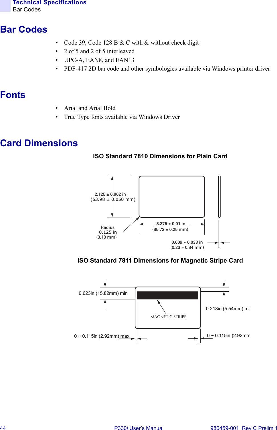 44 P330i User’s Manual 980459-001  Rev C Prelim 1Technical SpecificationsBar CodesBar Codes• Code 39, Code 128 B &amp; C with &amp; without check digit• 2 of 5 and 2 of 5 interleaved• UPC-A, EAN8, and EAN13• PDF-417 2D bar code and other symbologies available via Windows printer driverFonts• Arial and Arial Bold• True Type fonts available via Windows DriverCard DimensionsISO Standard 7810 Dimensions for Plain CardISO Standard 7811 Dimensions for Magnetic Stripe Card0.125 inRadius(3.18 mm)3.375 ± 0.01 in(85.72 ± 0.25 mm)2.125 ± 0.002 in(53.98 ± 0.050 mm)0.009 ~ 0.033 in(0.23 ~ 0.84 mm)0.218in (5.54mm) ma0.623in (15.82mm) min0 ~ 0.115in (2.92mm0 ~ 0.115in (2.92mm) max