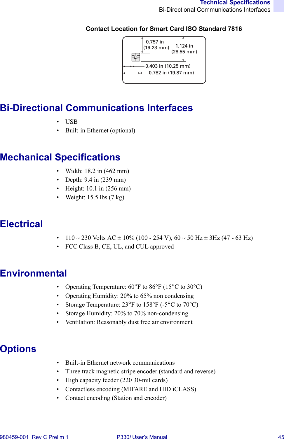 Technical SpecificationsBi-Directional Communications Interfaces980459-001  Rev C Prelim 1 P330i User’s Manual 45Contact Location for Smart Card ISO Standard 7816Bi-Directional Communications Interfaces•USB• Built-in Ethernet (optional)Mechanical Specifications• Width: 18.2 in (462 mm)• Depth: 9.4 in (239 mm)• Height: 10.1 in (256 mm)• Weight: 15.5 lbs (7 kg)Electrical• 110 ~ 230 Volts AC ± 10% (100 - 254 V), 60 ~ 50 Hz ± 3Hz (47 - 63 Hz)• FCC Class B, CE, UL, and CUL approvedEnvironmental• Operating Temperature: 60°F to 86°F (15°C to 30°C)• Operating Humidity: 20% to 65% non condensing• Storage Temperature: 23°F to 158°F (-5°C to 70°C)• Storage Humidity: 20% to 70% non-condensing• Ventilation: Reasonably dust free air environmentOptions• Built-in Ethernet network communications• Three track magnetic stripe encoder (standard and reverse)• High capacity feeder (220 30-mil cards)• Contactless encoding (MIFARE and HID iCLASS)• Contact encoding (Station and encoder)0.403 in (10.25 mm)0.782 in (19.87 mm)0.757 in(19.23 mm) 1.124 in(28.55 mm)