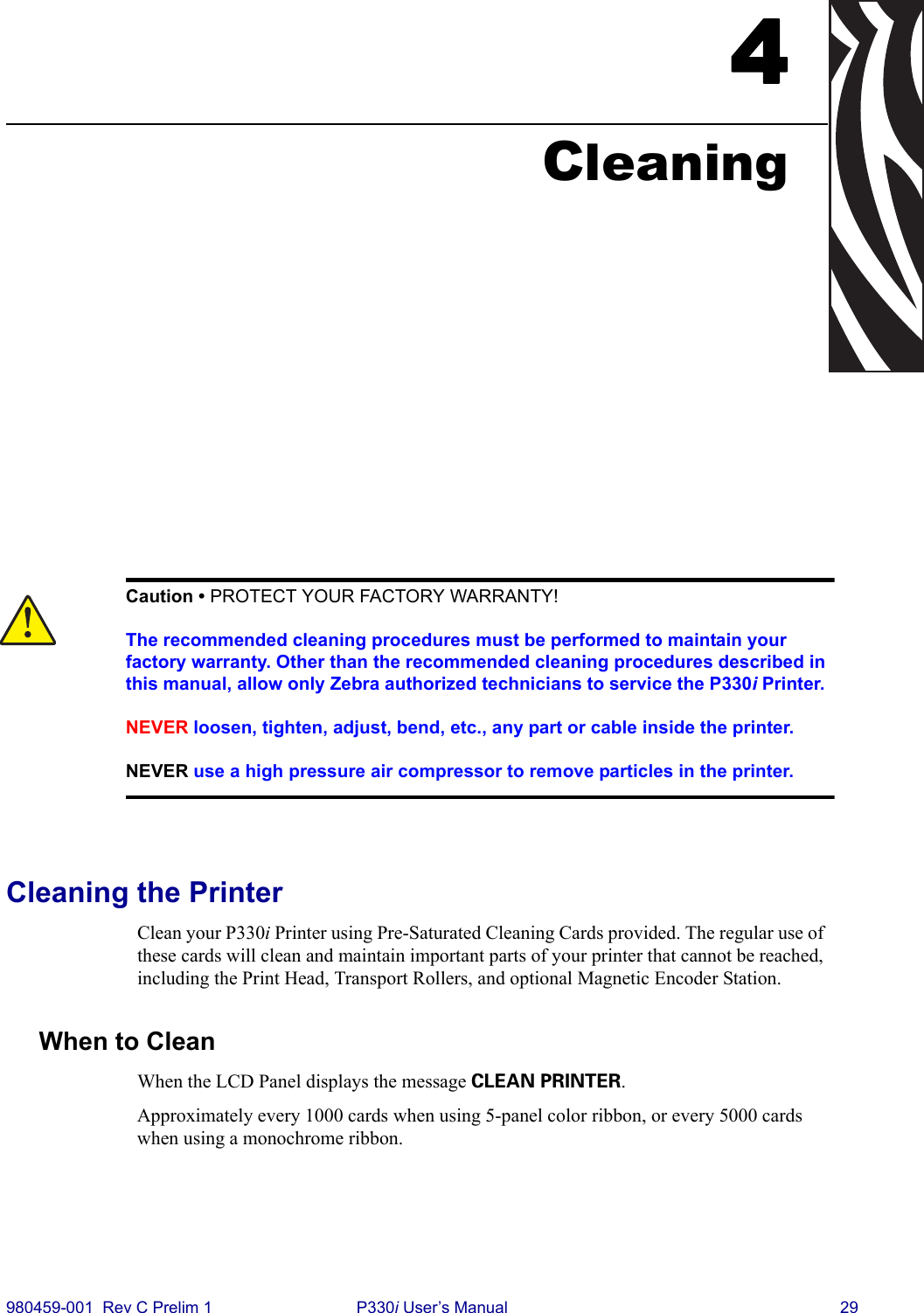 980459-001  Rev C Prelim 1 P330i User’s Manual 294CleaningCleaning the PrinterClean your P330i Printer using Pre-Saturated Cleaning Cards provided. The regular use of these cards will clean and maintain important parts of your printer that cannot be reached, including the Print Head, Transport Rollers, and optional Magnetic Encoder Station.When to CleanWhen the LCD Panel displays the message CLEAN PRINTER.Approximately every 1000 cards when using 5-panel color ribbon, or every 5000 cards when using a monochrome ribbon.Caution • PROTECT YOUR FACTORY WARRANTY!The recommended cleaning procedures must be performed to maintain your factory warranty. Other than the recommended cleaning procedures described in this manual, allow only Zebra authorized technicians to service the P330i Printer.NEVER loosen, tighten, adjust, bend, etc., any part or cable inside the printer.NEVER use a high pressure air compressor to remove particles in the printer.