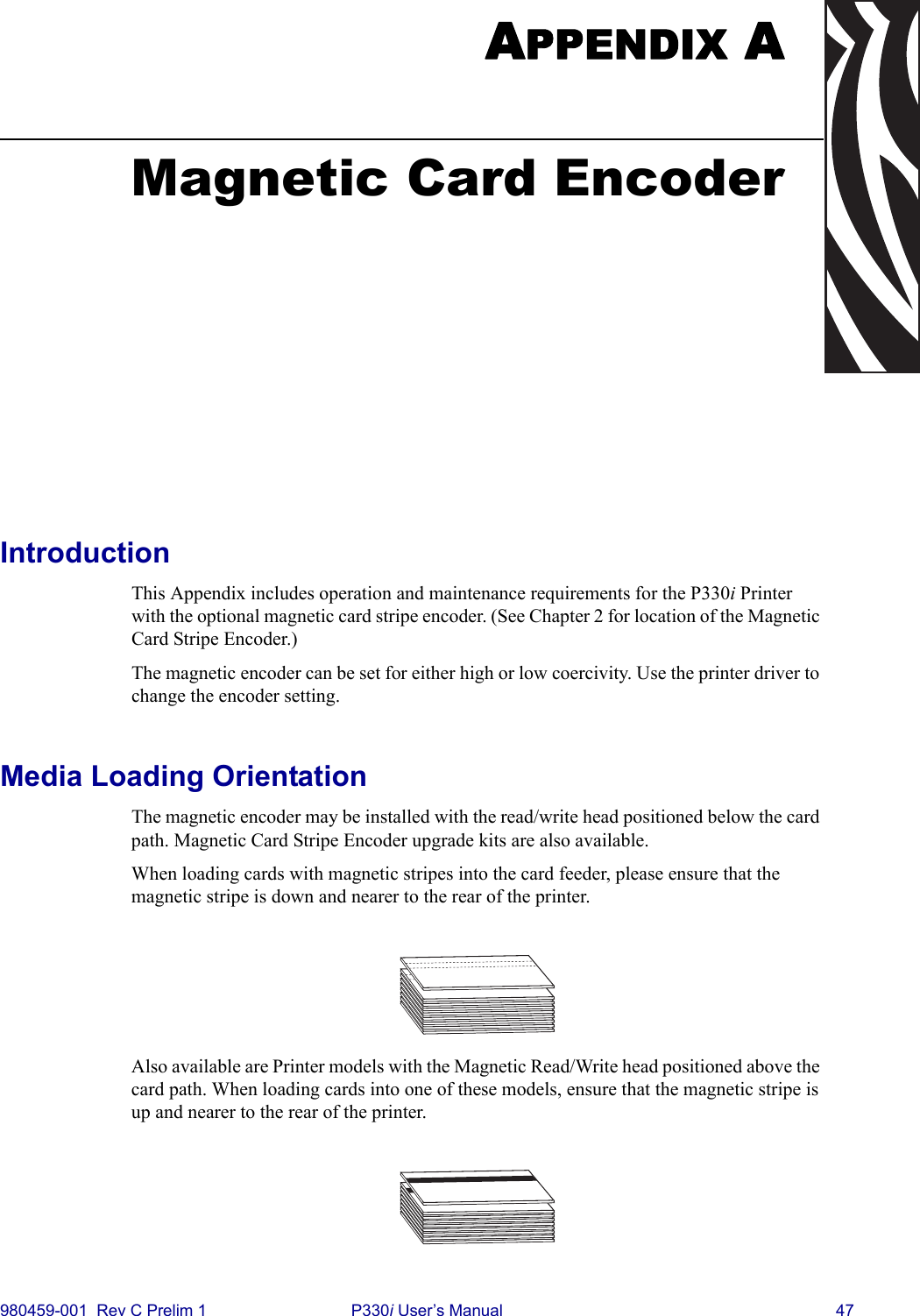 980459-001  Rev C Prelim 1 P330i User’s Manual 47APPENDIX AMagnetic Card EncoderIntroductionThis Appendix includes operation and maintenance requirements for the P330i Printer with the optional magnetic card stripe encoder. (See Chapter 2 for location of the Magnetic Card Stripe Encoder.) The magnetic encoder can be set for either high or low coercivity. Use the printer driver to change the encoder setting.Media Loading OrientationThe magnetic encoder may be installed with the read/write head positioned below the card path. Magnetic Card Stripe Encoder upgrade kits are also available.When loading cards with magnetic stripes into the card feeder, please ensure that the magnetic stripe is down and nearer to the rear of the printer.Also available are Printer models with the Magnetic Read/Write head positioned above the card path. When loading cards into one of these models, ensure that the magnetic stripe is up and nearer to the rear of the printer.