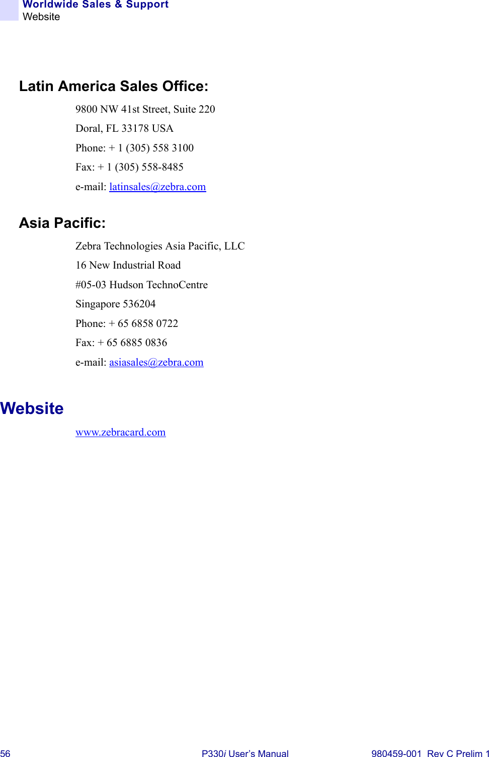 56 P330i User’s Manual 980459-001  Rev C Prelim 1Worldwide Sales &amp; SupportWebsiteLatin America Sales Office:9800 NW 41st Street, Suite 220Doral, FL 33178 USAPhone: + 1 (305) 558 3100Fax: + 1 (305) 558-8485e-mail: latinsales@zebra.comAsia Pacific:Zebra Technologies Asia Pacific, LLC16 New Industrial Road#05-03 Hudson TechnoCentreSingapore 536204Phone: + 65 6858 0722Fax: + 65 6885 0836e-mail: asiasales@zebra.comWebsitewww.zebracard.com