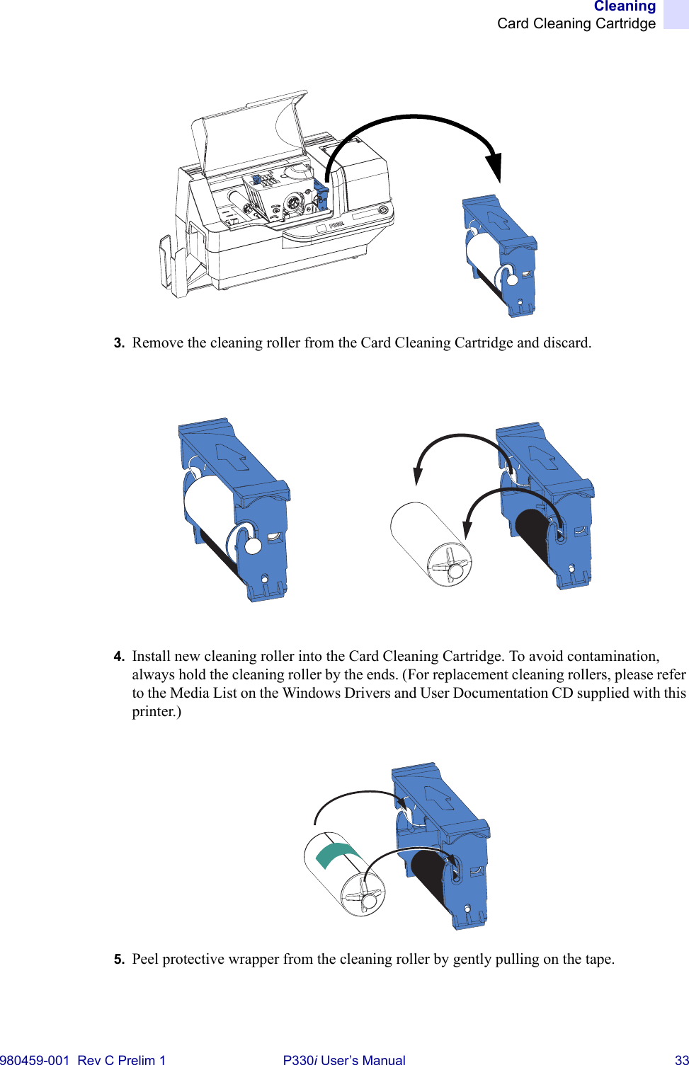 CleaningCard Cleaning Cartridge980459-001  Rev C Prelim 1 P330i User’s Manual 333. Remove the cleaning roller from the Card Cleaning Cartridge and discard.4. Install new cleaning roller into the Card Cleaning Cartridge. To avoid contamination, always hold the cleaning roller by the ends. (For replacement cleaning rollers, please refer to the Media List on the Windows Drivers and User Documentation CD supplied with this printer.)5. Peel protective wrapper from the cleaning roller by gently pulling on the tape.