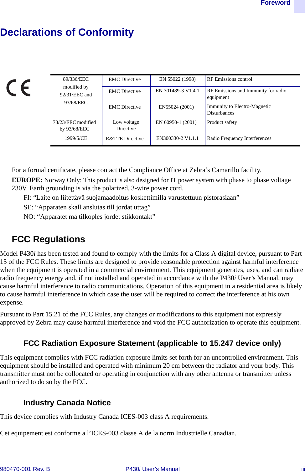 Foreword980470-001 Rev. B P430i User’s Manual iiiDeclarations of ConformityFor a formal certificate, please contact the Compliance Office at Zebra’s Camarillo facility.EUROPE: Norway Only: This product is also designed for IT power system with phase to phase voltage 230V. Earth grounding is via the polarized, 3-wire power cord.FI: “Laite on liitettävä suojamaadoitus koskettimilla varustettuun pistorasiaan”SE: “Apparaten skall anslutas till jordat uttag”NO: “Apparatet må tilkoples jordet stikkontakt”FCC RegulationsModel P430i has been tested and found to comply with the limits for a Class A digital device, pursuant to Part 15 of the FCC Rules. These limits are designed to provide reasonable protection against harmful interference when the equipment is operated in a commercial environment. This equipment generates, uses, and can radiate radio frequency energy and, if not installed and operated in accordance with the P430i User’s Manual, may cause harmful interference to radio communications. Operation of this equipment in a residential area is likely to cause harmful interference in which case the user will be required to correct the interference at his own expense.Pursuant to Part 15.21 of the FCC Rules, any changes or modifications to this equipment not expressly approved by Zebra may cause harmful interference and void the FCC authorization to operate this equipment.FCC Radiation Exposure Statement (applicable to 15.247 device only)This equipment complies with FCC radiation exposure limits set forth for an uncontrolled environment. This equipment should be installed and operated with minimum 20 cm between the radiator and your body. This transmitter must not be collocated or operating in conjunction with any other antenna or transmitter unless authorized to do so by the FCC.Industry Canada NoticeThis device complies with Industry Canada ICES-003 class A requirements.Cet equipement est conforme a l’ICES-003 classe A de la norm Industrielle Canadian.89/336/EECmodified by92/31/EEC and93/68/EECEMC Directive EN 55022 (1998) RF Emissions controlEMC Directive EN 301489-3 V1.4.1 RF Emissions and Immunity for radio equipmentEMC Directive EN55024 (2001) Immunity to Electro-Magnetic Disturbances73/23/EEC modified by 93/68/EECLow voltage Directive EN 60950-1 (2001) Product safety1999/5/CE R&amp;TTE Directive EN300330-2 V1.1.1 Radio Frequency Interferences