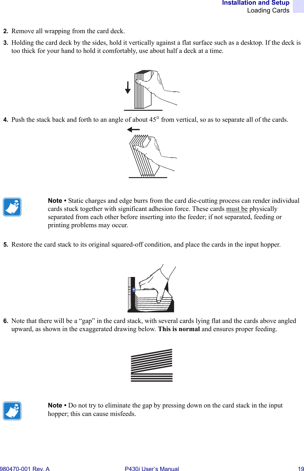 Installation and SetupLoading Cards980470-001 Rev. A P430i User’s Manual 192. Remove all wrapping from the card deck.3. Holding the card deck by the sides, hold it vertically against a flat surface such as a desktop. If the deck is too thick for your hand to hold it comfortably, use about half a deck at a time.4. Push the stack back and forth to an angle of about 45° from vertical, so as to separate all of the cards.5. Restore the card stack to its original squared-off condition, and place the cards in the input hopper.6. Note that there will be a “gap” in the card stack, with several cards lying flat and the cards above angled upward, as shown in the exaggerated drawing below. This is normal and ensures proper feeding.Note • Static charges and edge burrs from the card die-cutting process can render individual cards stuck together with significant adhesion force. These cards must be physically separated from each other before inserting into the feeder; if not separated, feeding or printing problems may occur.Note • Do not try to eliminate the gap by pressing down on the card stack in the input hopper; this can cause misfeeds.