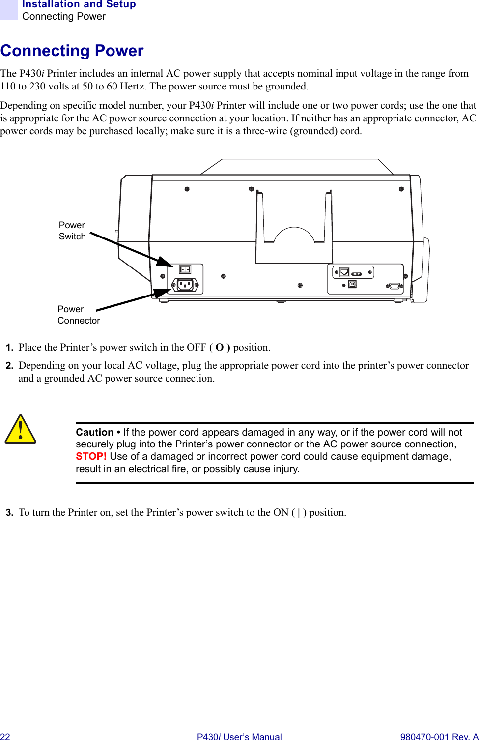 22 P430i User’s Manual 980470-001 Rev. AInstallation and SetupConnecting PowerConnecting PowerThe P430i Printer includes an internal AC power supply that accepts nominal input voltage in the range from 110 to 230 volts at 50 to 60 Hertz. The power source must be grounded.Depending on specific model number, your P430i Printer will include one or two power cords; use the one that is appropriate for the AC power source connection at your location. If neither has an appropriate connector, AC power cords may be purchased locally; make sure it is a three-wire (grounded) cord.1. Place the Printer’s power switch in the OFF ( O ) position.2. Depending on your local AC voltage, plug the appropriate power cord into the printer’s power connector and a grounded AC power source connection.3. To turn the Printer on, set the Printer’s power switch to the ON ( | ) position.Caution • If the power cord appears damaged in any way, or if the power cord will not securely plug into the Printer’s power connector or the AC power source connection, STOP! Use of a damaged or incorrect power cord could cause equipment damage, result in an electrical fire, or possibly cause injury.Power ConnectorPower Switch