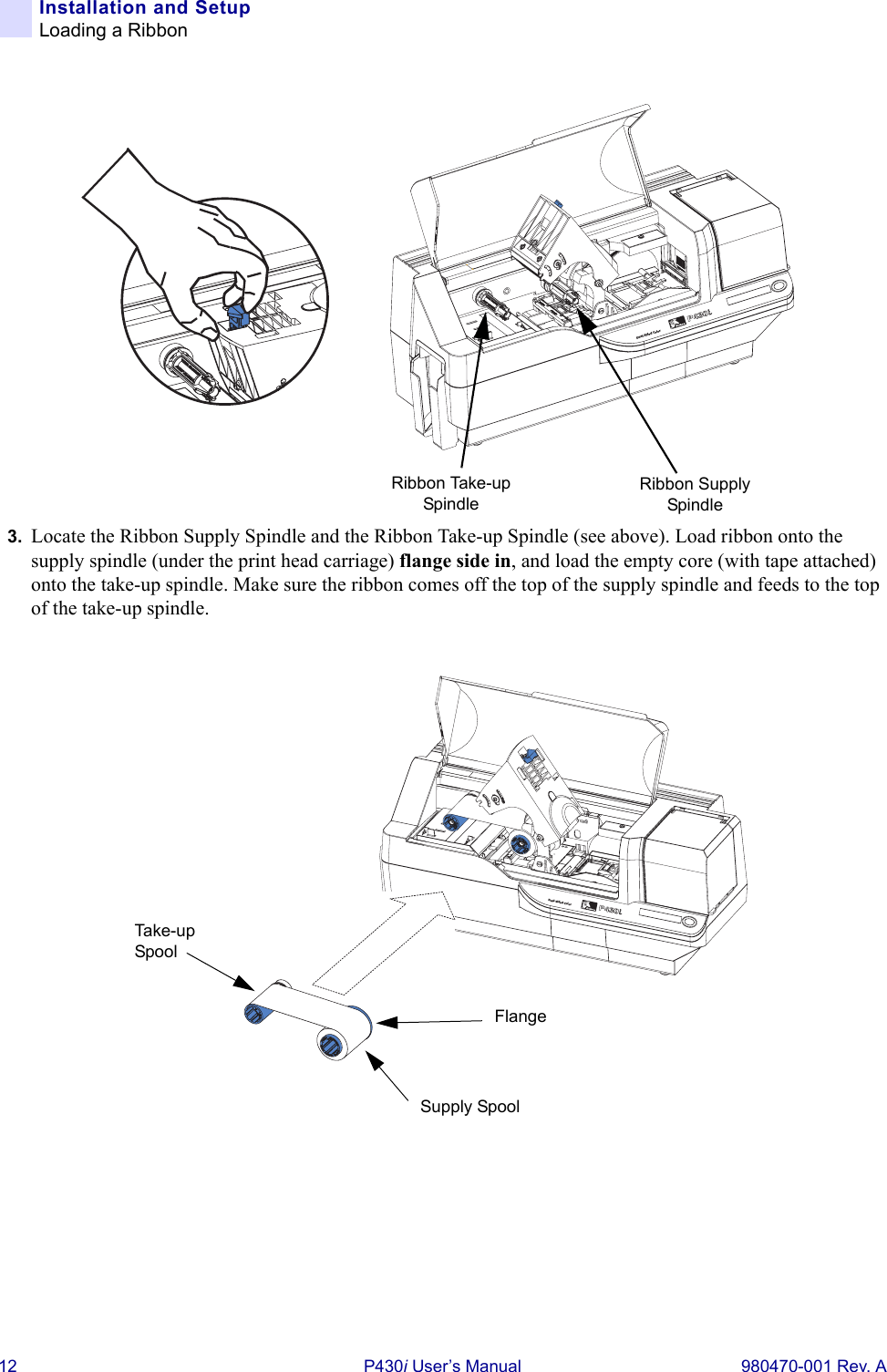 12 P430i User’s Manual 980470-001 Rev. AInstallation and SetupLoading a Ribbon3. Locate the Ribbon Supply Spindle and the Ribbon Take-up Spindle (see above). Load ribbon onto the supply spindle (under the print head carriage) flange side in, and load the empty core (with tape attached) onto the take-up spindle. Make sure the ribbon comes off the top of the supply spindle and feeds to the top of the take-up spindle.Dual-Sided ColorRibbon Supply SpindleRibbon Take-up SpindleDual-Sided ColorFlangeSupply SpoolTake-u p  Spool