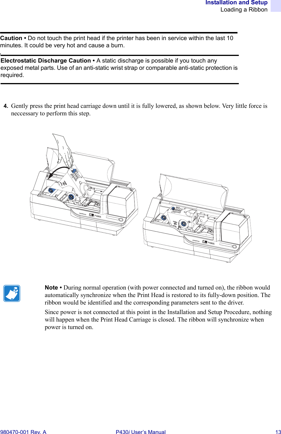 Installation and SetupLoading a Ribbon980470-001 Rev. A P430i User’s Manual 134. Gently press the print head carriage down until it is fully lowered, as shown below. Very little force is neccessary to perform this step.Note • During normal operation (with power connected and turned on), the ribbon would automatically synchronize when the Print Head is restored to its fully-down position. The ribbon would be identified and the corresponding parameters sent to the driver.Since power is not connected at this point in the Installation and Setup Procedure, nothing will happen when the Print Head Carriage is closed. The ribbon will synchronize when power is turned on.Caution • Do not touch the print head if the printer has been in service within the last 10 minutes. It could be very hot and cause a burn.Electrostatic Discharge Caution • A static discharge is possible if you touch any exposed metal parts. Use of an anti-static wrist strap or comparable anti-static protection is required.Dual-Sided ColorDual-Sided Color