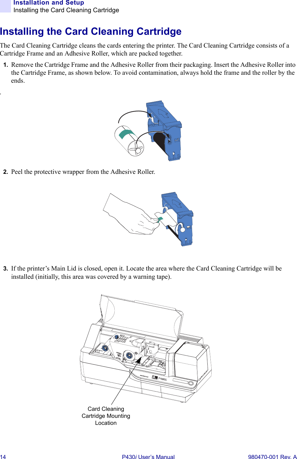 14 P430i User’s Manual 980470-001 Rev. AInstallation and SetupInstalling the Card Cleaning CartridgeInstalling the Card Cleaning CartridgeThe Card Cleaning Cartridge cleans the cards entering the printer. The Card Cleaning Cartridge consists of a Cartridge Frame and an Adhesive Roller, which are packed together.1. Remove the Cartridge Frame and the Adhesive Roller from their packaging. Insert the Adhesive Roller into the Cartridge Frame, as shown below. To avoid contamination, always hold the frame and the roller by the ends..2. Peel the protective wrapper from the Adhesive Roller.3. If the printer’s Main Lid is closed, open it. Locate the area where the Card Cleaning Cartridge will be installed (initially, this area was covered by a warning tape).Dual-Sided ColorCard Cleaning Cartridge Mounting Location