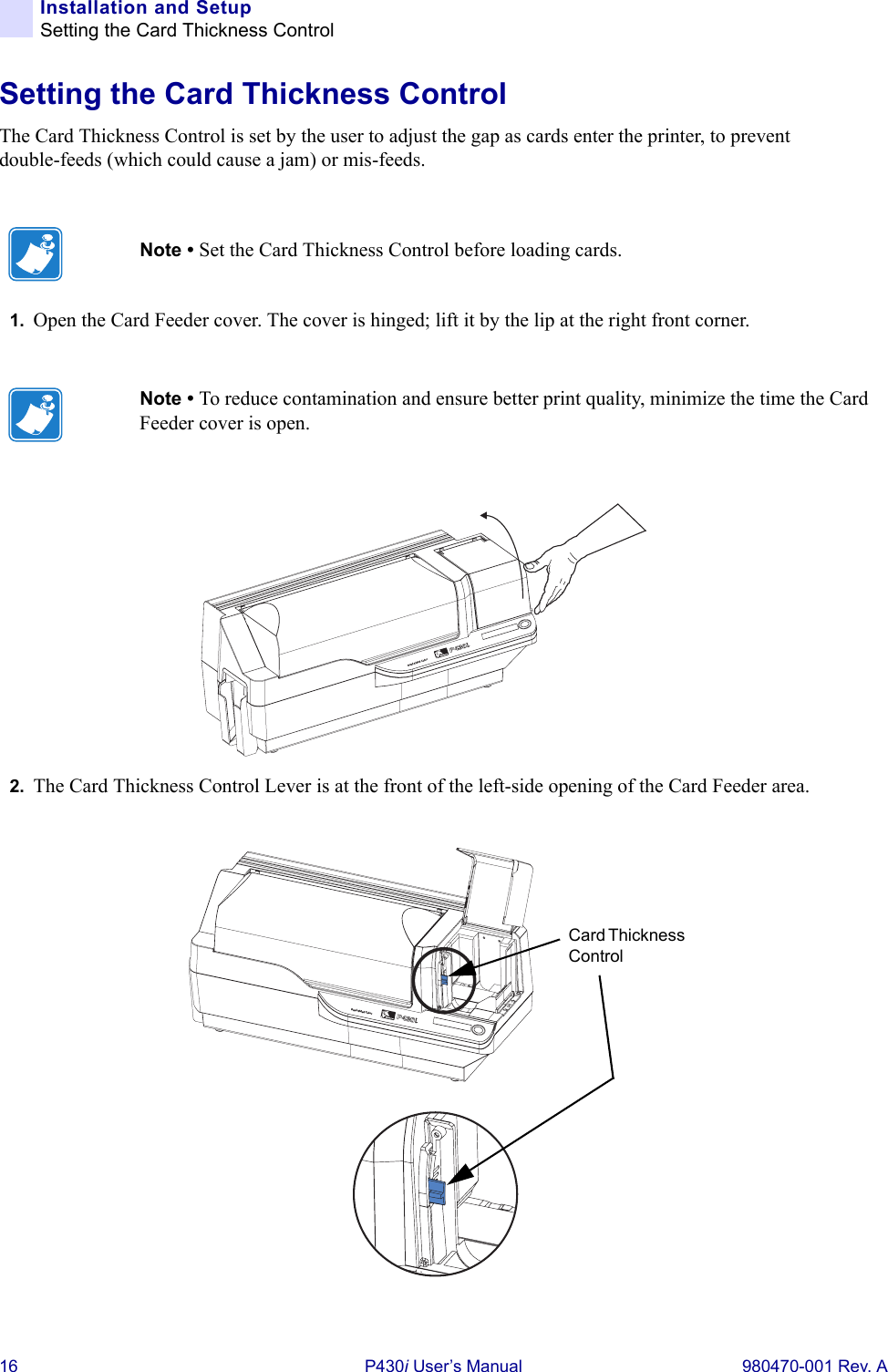 16 P430i User’s Manual 980470-001 Rev. AInstallation and SetupSetting the Card Thickness ControlSetting the Card Thickness ControlThe Card Thickness Control is set by the user to adjust the gap as cards enter the printer, to prevent double-feeds (which could cause a jam) or mis-feeds.1. Open the Card Feeder cover. The cover is hinged; lift it by the lip at the right front corner.2. The Card Thickness Control Lever is at the front of the left-side opening of the Card Feeder area.Note • Set the Card Thickness Control before loading cards.Note • To reduce contamination and ensure better print quality, minimize the time the Card Feeder cover is open.Dual-Sided ColorCard Thickness ControlDual-Sided Color