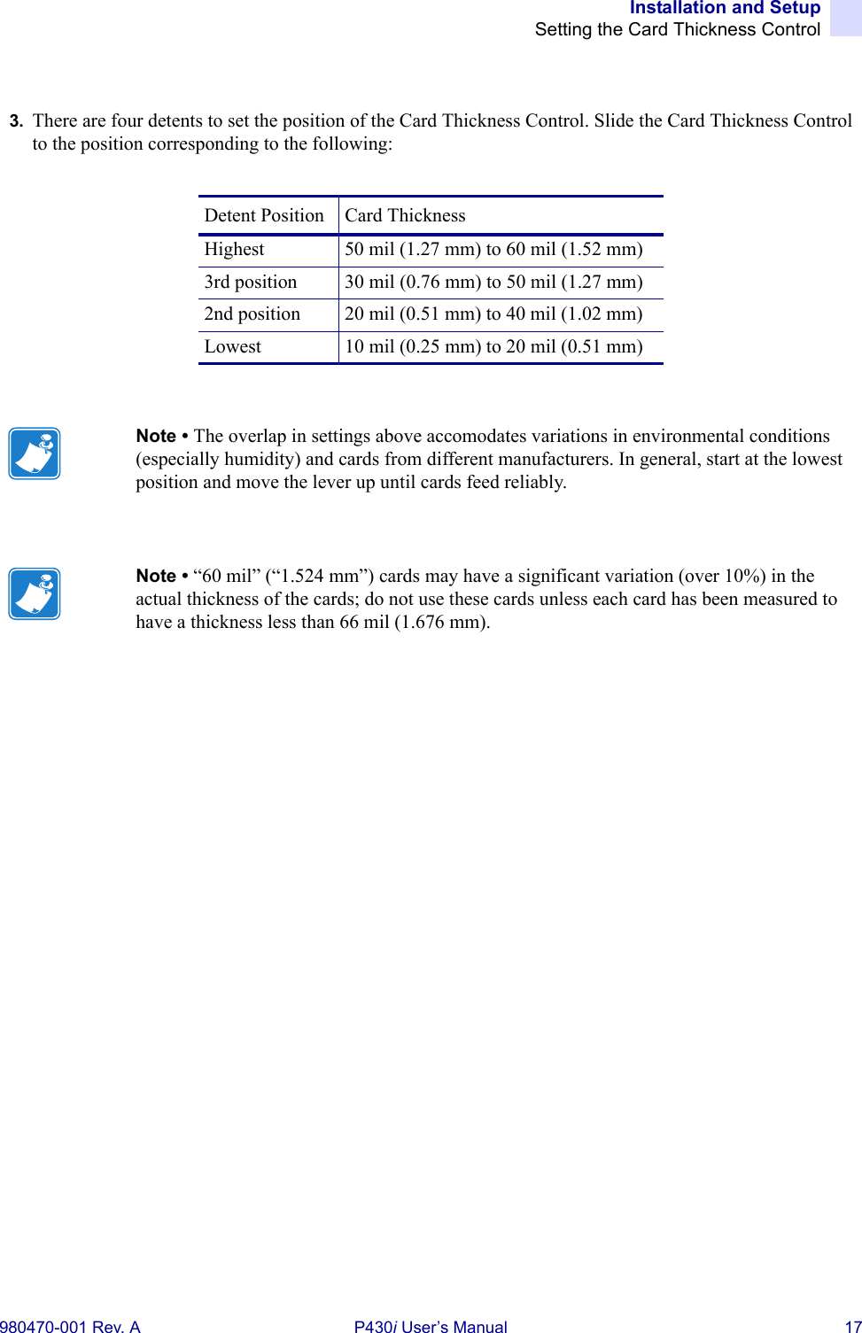 Installation and SetupSetting the Card Thickness Control980470-001 Rev. A P430i User’s Manual 173. There are four detents to set the position of the Card Thickness Control. Slide the Card Thickness Control to the position corresponding to the following:Detent Position Card ThicknessHighest 50 mil (1.27 mm) to 60 mil (1.52 mm)3rd position 30 mil (0.76 mm) to 50 mil (1.27 mm)2nd position 20 mil (0.51 mm) to 40 mil (1.02 mm)Lowest 10 mil (0.25 mm) to 20 mil (0.51 mm)Note • The overlap in settings above accomodates variations in environmental conditions (especially humidity) and cards from different manufacturers. In general, start at the lowest position and move the lever up until cards feed reliably.Note • “60 mil” (“1.524 mm”) cards may have a significant variation (over 10%) in the actual thickness of the cards; do not use these cards unless each card has been measured to have a thickness less than 66 mil (1.676 mm).