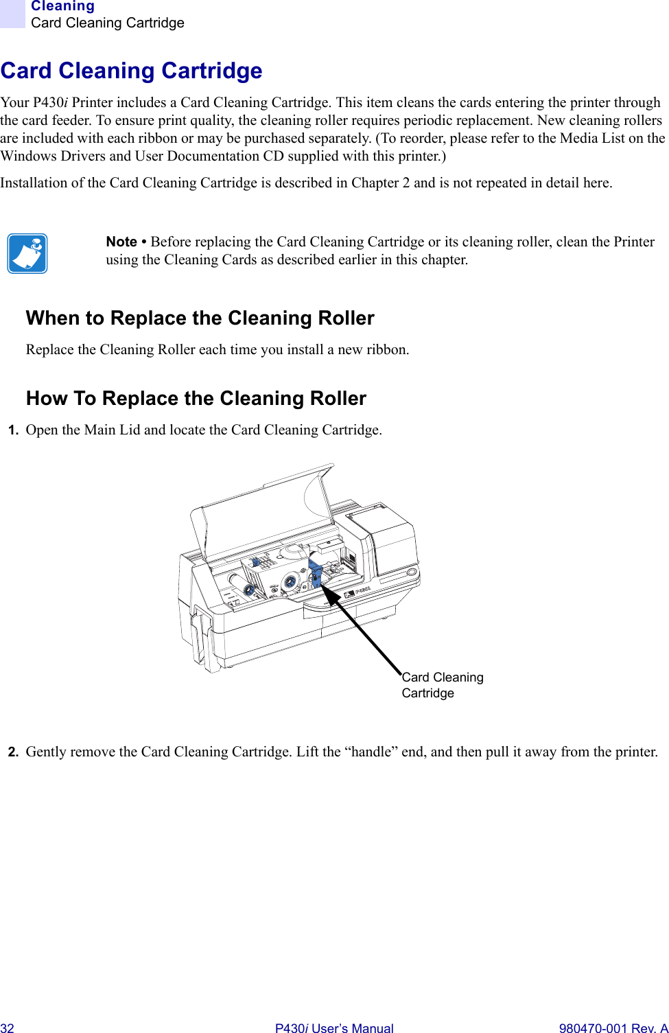 32 P430i User’s Manual 980470-001 Rev. ACleaningCard Cleaning CartridgeCard Cleaning CartridgeYour P430i Printer includes a Card Cleaning Cartridge. This item cleans the cards entering the printer through the card feeder. To ensure print quality, the cleaning roller requires periodic replacement. New cleaning rollers are included with each ribbon or may be purchased separately. (To reorder, please refer to the Media List on the Windows Drivers and User Documentation CD supplied with this printer.)Installation of the Card Cleaning Cartridge is described in Chapter 2 and is not repeated in detail here.When to Replace the Cleaning RollerReplace the Cleaning Roller each time you install a new ribbon.How To Replace the Cleaning Roller1. Open the Main Lid and locate the Card Cleaning Cartridge.2. Gently remove the Card Cleaning Cartridge. Lift the “handle” end, and then pull it away from the printer.Note • Before replacing the Card Cleaning Cartridge or its cleaning roller, clean the Printer using the Cleaning Cards as described earlier in this chapter.Dual-Sided ColorCard Cleaning Cartridge