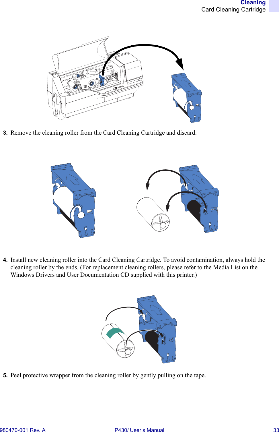 CleaningCard Cleaning Cartridge980470-001 Rev. A P430i User’s Manual 333. Remove the cleaning roller from the Card Cleaning Cartridge and discard.4. Install new cleaning roller into the Card Cleaning Cartridge. To avoid contamination, always hold the cleaning roller by the ends. (For replacement cleaning rollers, please refer to the Media List on the Windows Drivers and User Documentation CD supplied with this printer.)5. Peel protective wrapper from the cleaning roller by gently pulling on the tape.Dual-Sided Color