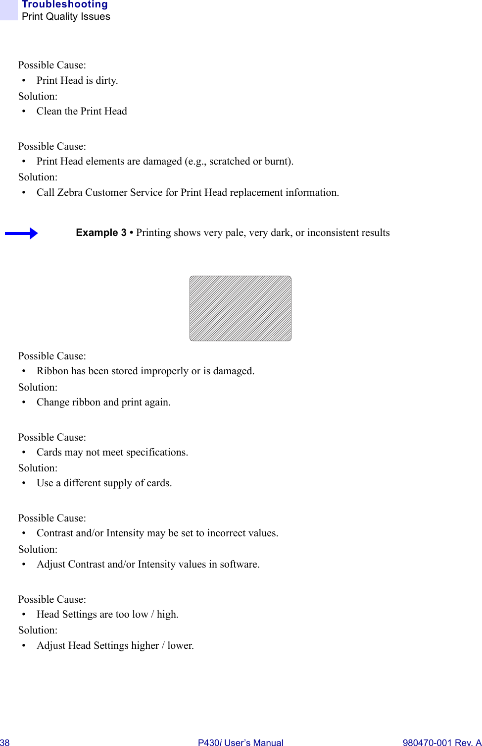 38 P430i User’s Manual 980470-001 Rev. ATroubleshootingPrint Quality IssuesPossible Cause:• Print Head is dirty.Solution:• Clean the Print Head Possible Cause:• Print Head elements are damaged (e.g., scratched or burnt).Solution:• Call Zebra Customer Service for Print Head replacement information.Possible Cause:• Ribbon has been stored improperly or is damaged.Solution:• Change ribbon and print again.Possible Cause:• Cards may not meet specifications.Solution:• Use a different supply of cards.Possible Cause:• Contrast and/or Intensity may be set to incorrect values.Solution:• Adjust Contrast and/or Intensity values in software.Possible Cause:• Head Settings are too low / high.Solution:• Adjust Head Settings higher / lower.Example 3 • Printing shows very pale, very dark, or inconsistent results