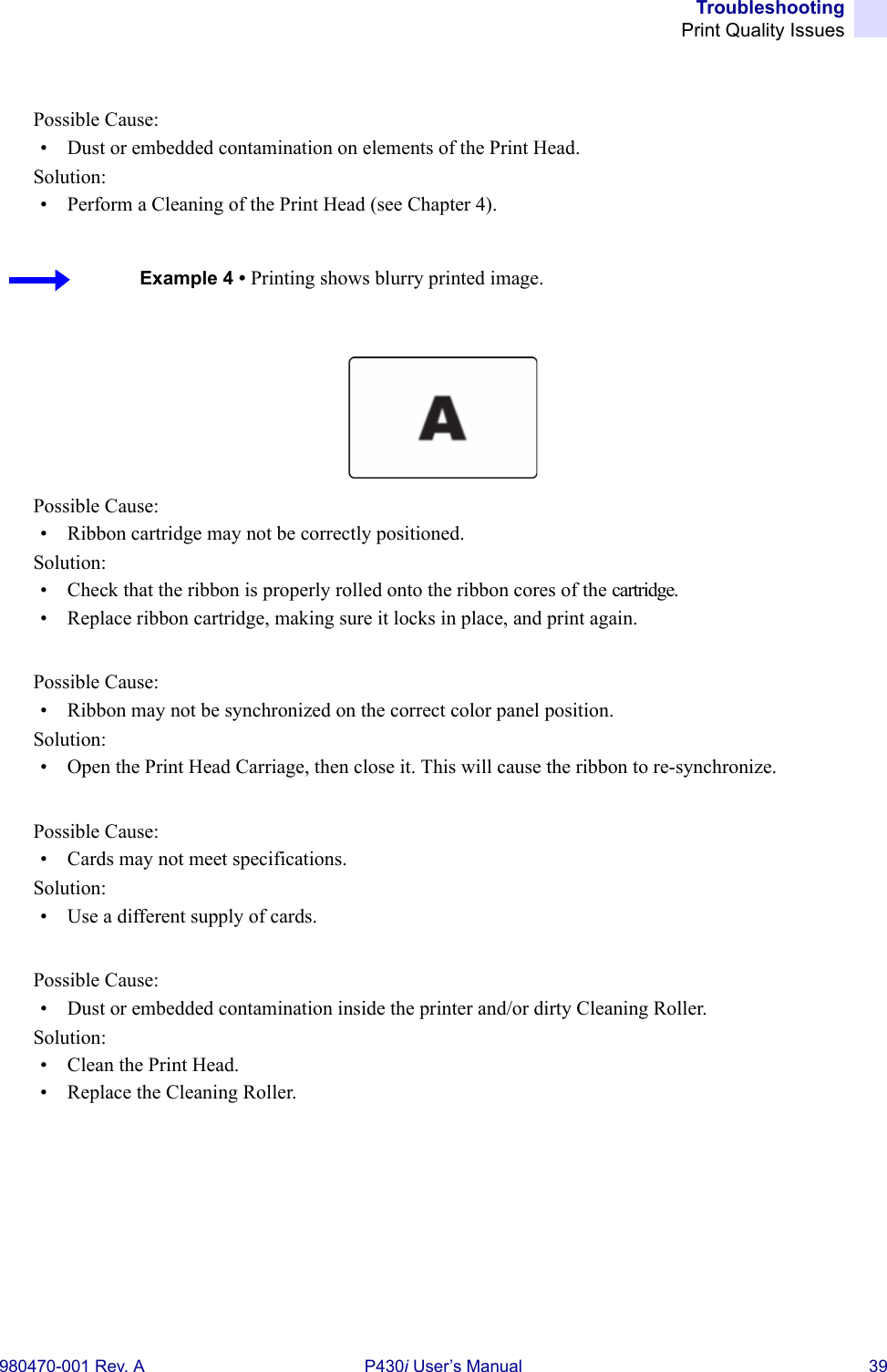 TroubleshootingPrint Quality Issues980470-001 Rev. A P430i User’s Manual 39Possible Cause:• Dust or embedded contamination on elements of the Print Head.Solution:• Perform a Cleaning of the Print Head (see Chapter 4).Possible Cause:• Ribbon cartridge may not be correctly positioned.Solution:• Check that the ribbon is properly rolled onto the ribbon cores of the cartridge.• Replace ribbon cartridge, making sure it locks in place, and print again.Possible Cause:• Ribbon may not be synchronized on the correct color panel position.Solution:• Open the Print Head Carriage, then close it. This will cause the ribbon to re-synchronize.Possible Cause:• Cards may not meet specifications.Solution:• Use a different supply of cards.Possible Cause:• Dust or embedded contamination inside the printer and/or dirty Cleaning Roller.Solution:• Clean the Print Head.• Replace the Cleaning Roller.Example 4 • Printing shows blurry printed image.