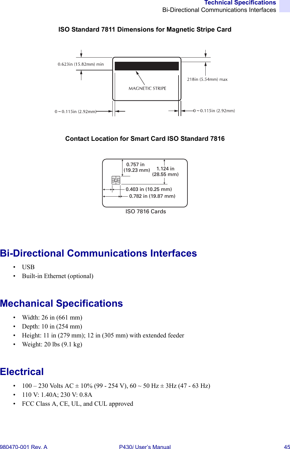Technical SpecificationsBi-Directional Communications Interfaces980470-001 Rev. A P430i User’s Manual 45ISO Standard 7811 Dimensions for Magnetic Stripe CardContact Location for Smart Card ISO Standard 7816Bi-Directional Communications Interfaces•USB• Built-in Ethernet (optional)Mechanical Specifications• Width: 26 in (661 mm)• Depth: 10 in (254 mm)• Height: 11 in (279 mm); 12 in (305 mm) with extended feeder• Weight: 20 lbs (9.1 kg)Electrical• 100 – 230 Volts AC ± 10% (99 - 254 V), 60 ~ 50 Hz ± 3Hz (47 - 63 Hz)• 110 V: 1.40A; 230 V: 0.8A• FCC Class A, CE, UL, and CUL approved0.403 in (10.25 mm)0.782 in (19.87 mm)0.757 in(19.23 mm) 1.124 in(28.55 mm)ISO 7816 Cards