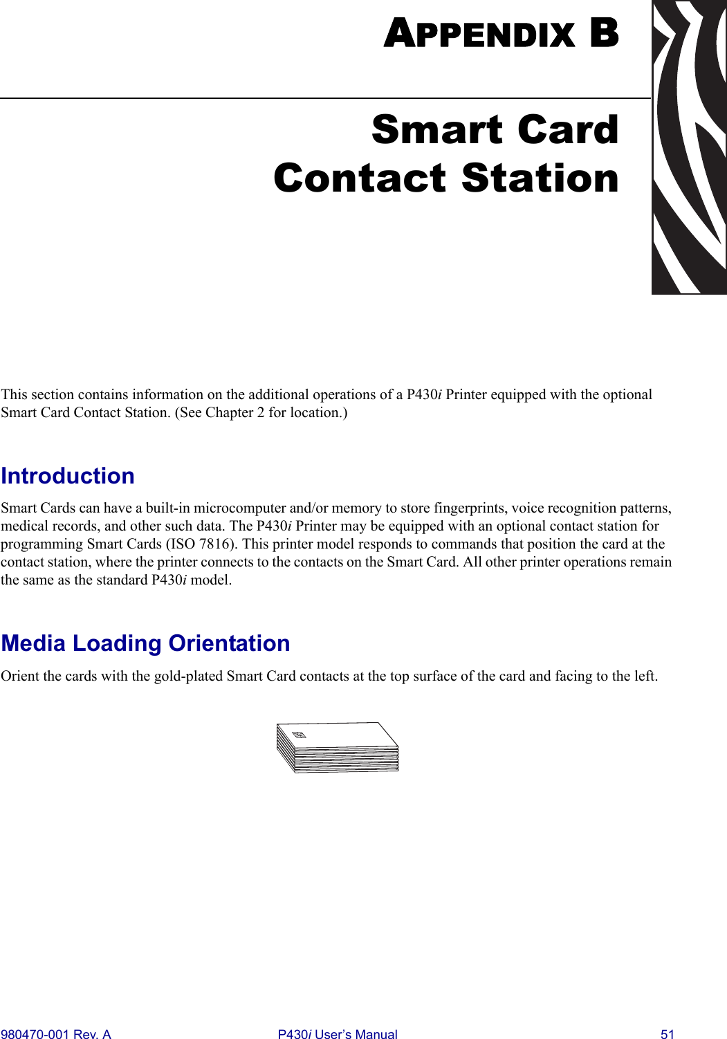 980470-001 Rev. A P430i User’s Manual 51APPENDIX BThis section contains information on the additional operations of a P430i Printer equipped with the optional Smart Card Contact Station. (See Chapter 2 for location.)IntroductionSmart Cards can have a built-in microcomputer and/or memory to store fingerprints, voice recognition patterns, medical records, and other such data. The P430i Printer may be equipped with an optional contact station for programming Smart Cards (ISO 7816). This printer model responds to commands that position the card at the contact station, where the printer connects to the contacts on the Smart Card. All other printer operations remain the same as the standard P430i model.Media Loading OrientationOrient the cards with the gold-plated Smart Card contacts at the top surface of the card and facing to the left.Smart CardContact Station