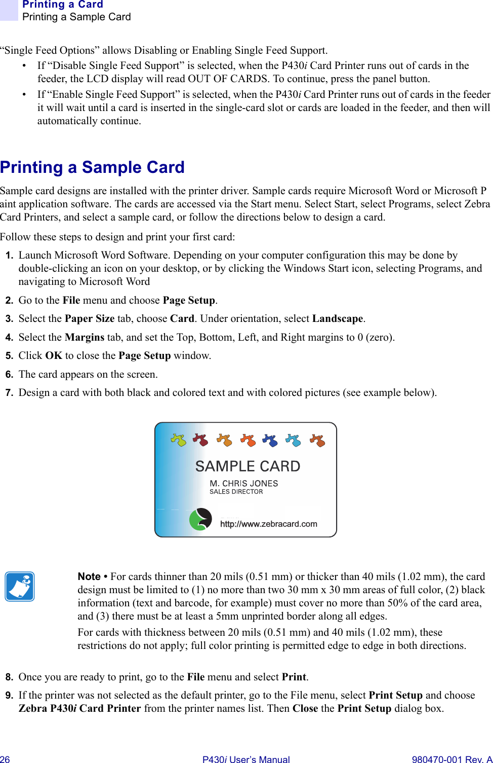 26 P430i User’s Manual 980470-001 Rev. APrinting a CardPrinting a Sample Card“Single Feed Options” allows Disabling or Enabling Single Feed Support.• If “Disable Single Feed Support” is selected, when the P430i Card Printer runs out of cards in the feeder, the LCD display will read OUT OF CARDS. To continue, press the panel button.• If “Enable Single Feed Support” is selected, when the P430i Card Printer runs out of cards in the feeder it will wait until a card is inserted in the single-card slot or cards are loaded in the feeder, and then will automatically continue.Printing a Sample CardSample card designs are installed with the printer driver. Sample cards require Microsoft Word or Microsoft Paint application software. The cards are accessed via the Start menu. Select Start, select Programs, select Zebra Card Printers, and select a sample card, or follow the directions below to design a card.Follow these steps to design and print your first card:1. Launch Microsoft Word Software. Depending on your computer configuration this may be done by double-clicking an icon on your desktop, or by clicking the Windows Start icon, selecting Programs, and navigating to Microsoft Word2. Go to the File menu and choose Page Setup.3. Select the Paper Size tab, choose Card. Under orientation, select Landscape.4. Select the Margins tab, and set the Top, Bottom, Left, and Right margins to 0 (zero).5. Click OK to close the Page Setup window.6. The card appears on the screen.7. Design a card with both black and colored text and with colored pictures (see example below).8. Once you are ready to print, go to the File menu and select Print.9. If the printer was not selected as the default printer, go to the File menu, select Print Setup and choose Zebra P430i Card Printer from the printer names list. Then Close the Print Setup dialog box.Note • For cards thinner than 20 mils (0.51 mm) or thicker than 40 mils (1.02 mm), the card design must be limited to (1) no more than two 30 mm x 30 mm areas of full color, (2) black information (text and barcode, for example) must cover no more than 50% of the card area, and (3) there must be at least a 5mm unprinted border along all edges.For cards with thickness between 20 mils (0.51 mm) and 40 mils (1.02 mm), these restrictions do not apply; full color printing is permitted edge to edge in both directions.us!http://www.zebracard.com