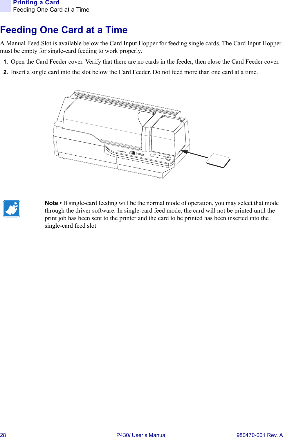 28 P430i User’s Manual 980470-001 Rev. APrinting a CardFeeding One Card at a TimeFeeding One Card at a TimeA Manual Feed Slot is available below the Card Input Hopper for feeding single cards. The Card Input Hopper must be empty for single-card feeding to work properly.1. Open the Card Feeder cover. Verify that there are no cards in the feeder, then close the Card Feeder cover.2. Insert a single card into the slot below the Card Feeder. Do not feed more than one card at a time.Note • If single-card feeding will be the normal mode of operation, you may select that mode through the driver software. In single-card feed mode, the card will not be printed until the print job has been sent to the printer and the card to be printed has been inserted into the single-card feed slotDual-Sided Color