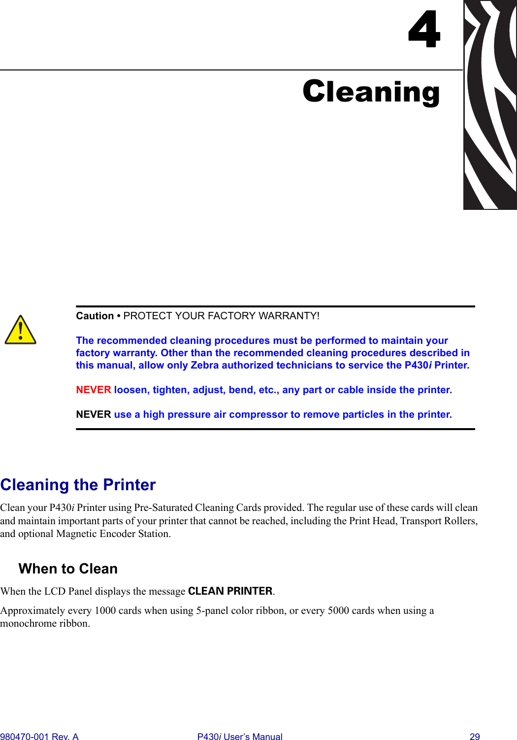 980470-001 Rev. A P430i User’s Manual 294CleaningCleaning the PrinterClean your P430i Printer using Pre-Saturated Cleaning Cards provided. The regular use of these cards will clean and maintain important parts of your printer that cannot be reached, including the Print Head, Transport Rollers, and optional Magnetic Encoder Station.When to CleanWhen the LCD Panel displays the message CLEAN PRINTER.Approximately every 1000 cards when using 5-panel color ribbon, or every 5000 cards when using a monochrome ribbon.Caution • PROTECT YOUR FACTORY WARRANTY!The recommended cleaning procedures must be performed to maintain your factory warranty. Other than the recommended cleaning procedures described in this manual, allow only Zebra authorized technicians to service the P430i Printer.NEVER loosen, tighten, adjust, bend, etc., any part or cable inside the printer.NEVER use a high pressure air compressor to remove particles in the printer.