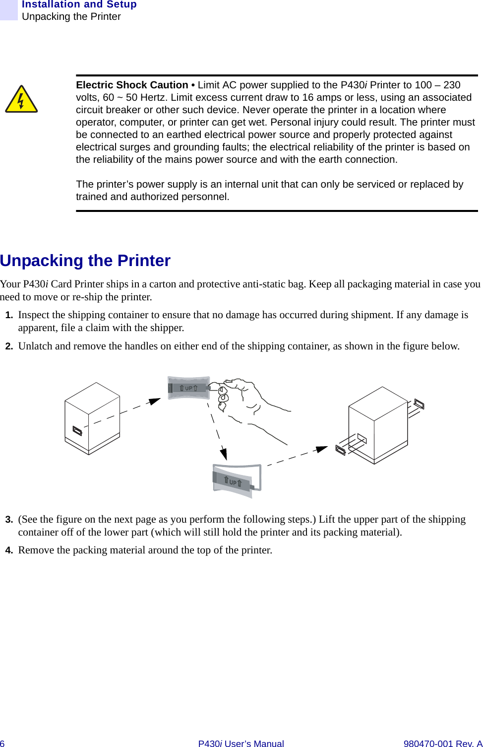 6 P430i User’s Manual 980470-001 Rev. AInstallation and SetupUnpacking the PrinterUnpacking the PrinterYour P430i Card Printer ships in a carton and protective anti-static bag. Keep all packaging material in case you need to move or re-ship the printer.1. Inspect the shipping container to ensure that no damage has occurred during shipment. If any damage is apparent, file a claim with the shipper.2. Unlatch and remove the handles on either end of the shipping container, as shown in the figure below.3. (See the figure on the next page as you perform the following steps.) Lift the upper part of the shipping container off of the lower part (which will still hold the printer and its packing material).4. Remove the packing material around the top of the printer.Electric Shock Caution • Limit AC power supplied to the P430i Printer to 100 – 230 volts, 60 ~ 50 Hertz. Limit excess current draw to 16 amps or less, using an associated circuit breaker or other such device. Never operate the printer in a location where operator, computer, or printer can get wet. Personal injury could result. The printer must be connected to an earthed electrical power source and properly protected against electrical surges and grounding faults; the electrical reliability of the printer is based on the reliability of the mains power source and with the earth connection.The printer’s power supply is an internal unit that can only be serviced or replaced by trained and authorized personnel.UP