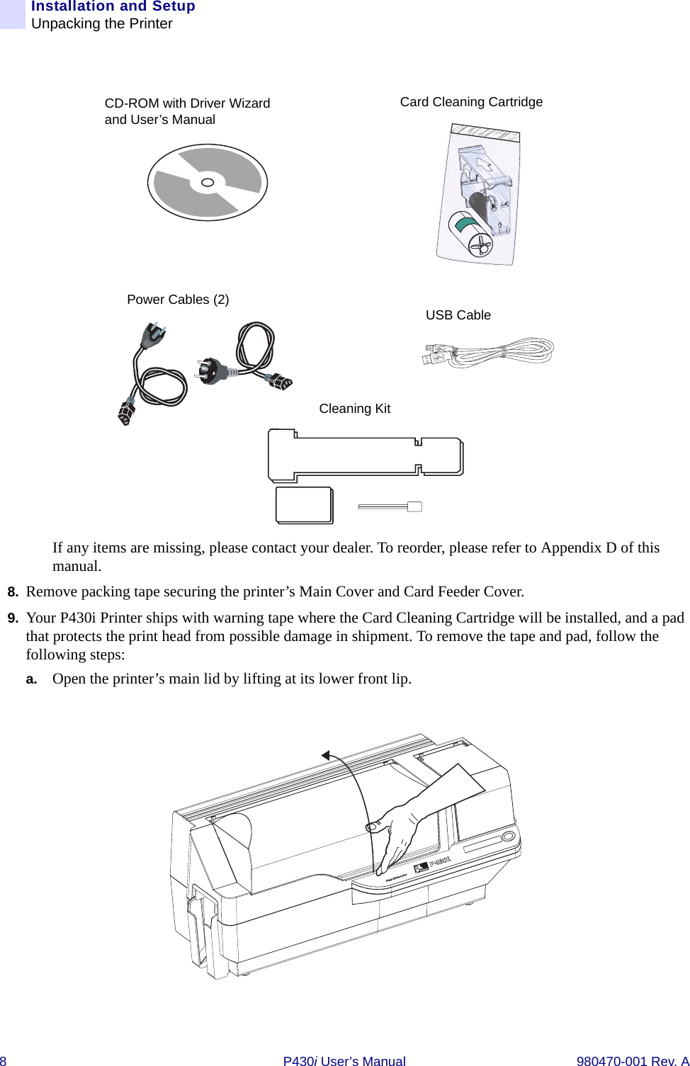 8 P430i User’s Manual 980470-001 Rev. AInstallation and SetupUnpacking the PrinterIf any items are missing, please contact your dealer. To reorder, please refer to Appendix D of this manual.8. Remove packing tape securing the printer’s Main Cover and Card Feeder Cover.9. Your P430i Printer ships with warning tape where the Card Cleaning Cartridge will be installed, and a pad that protects the print head from possible damage in shipment. To remove the tape and pad, follow the following steps:a. Open the printer’s main lid by lifting at its lower front lip.Power Cables (2)Cleaning KitCD-ROM with Driver Wizard and User’s ManualCard Cleaning CartridgeUSB CableDual-Sided Color