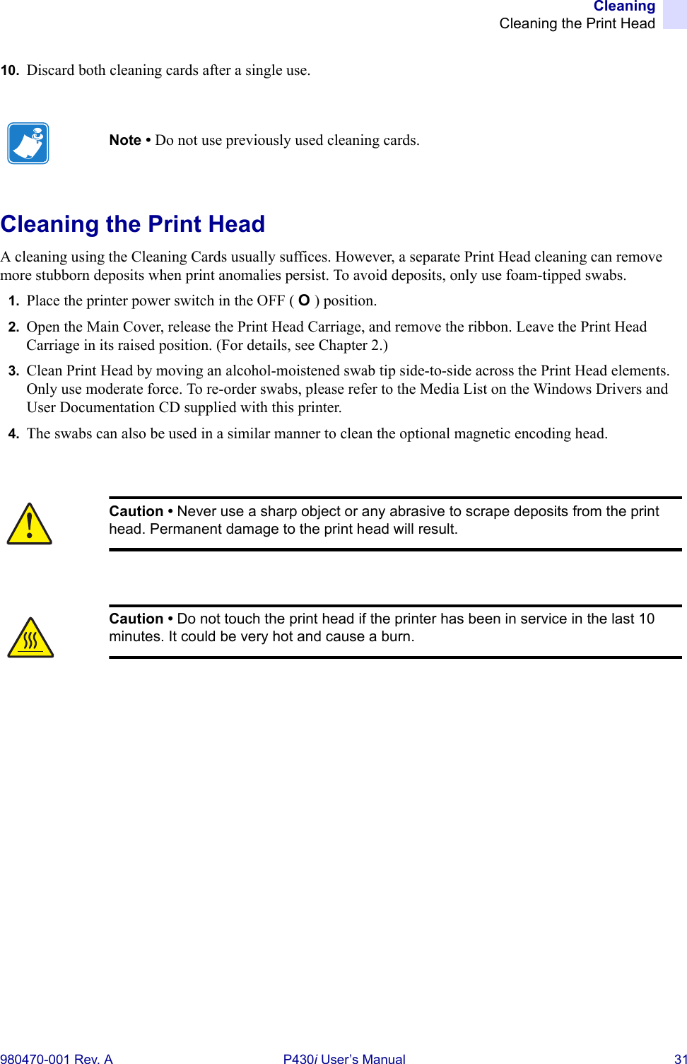 CleaningCleaning the Print Head980470-001 Rev. A P430i User’s Manual 3110. Discard both cleaning cards after a single use.Cleaning the Print HeadA cleaning using the Cleaning Cards usually suffices. However, a separate Print Head cleaning can remove more stubborn deposits when print anomalies persist. To avoid deposits, only use foam-tipped swabs.1. Place the printer power switch in the OFF ( O ) position.2. Open the Main Cover, release the Print Head Carriage, and remove the ribbon. Leave the Print Head Carriage in its raised position. (For details, see Chapter 2.)3. Clean Print Head by moving an alcohol-moistened swab tip side-to-side across the Print Head elements. Only use moderate force. To re-order swabs, please refer to the Media List on the Windows Drivers and User Documentation CD supplied with this printer.4. The swabs can also be used in a similar manner to clean the optional magnetic encoding head.Note • Do not use previously used cleaning cards.Caution • Never use a sharp object or any abrasive to scrape deposits from the print head. Permanent damage to the print head will result.Caution • Do not touch the print head if the printer has been in service in the last 10 minutes. It could be very hot and cause a burn.