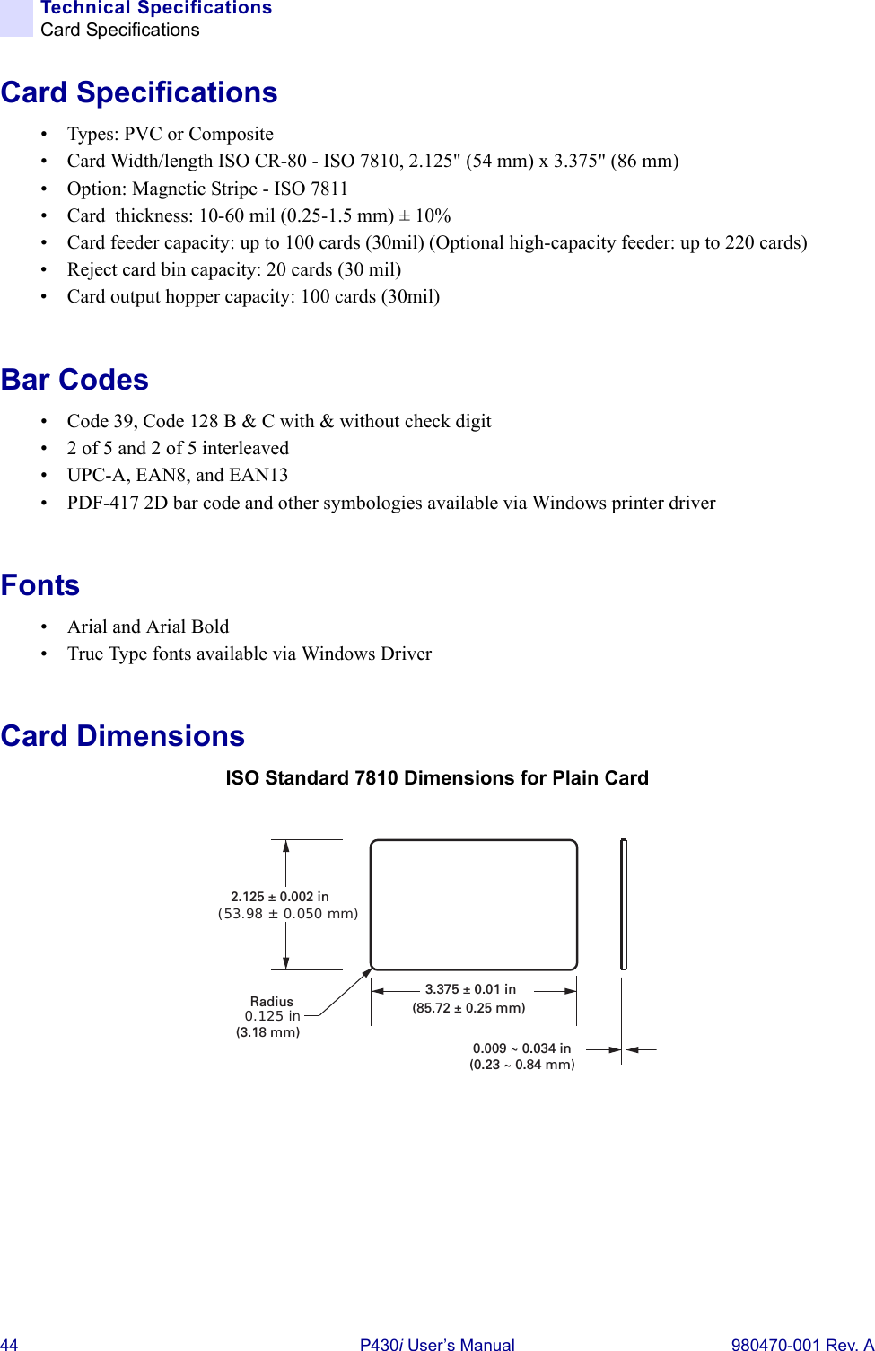 44 P430i User’s Manual 980470-001 Rev. ATechnical SpecificationsCard SpecificationsCard Specifications• Types: PVC or Composite• Card Width/length ISO CR-80 - ISO 7810, 2.125&quot; (54 mm) x 3.375&quot; (86 mm)• Option: Magnetic Stripe - ISO 7811 • Card  thickness: 10-60 mil (0.25-1.5 mm) ± 10%• Card feeder capacity: up to 100 cards (30mil) (Optional high-capacity feeder: up to 220 cards)• Reject card bin capacity: 20 cards (30 mil)• Card output hopper capacity: 100 cards (30mil)Bar Codes• Code 39, Code 128 B &amp; C with &amp; without check digit• 2 of 5 and 2 of 5 interleaved• UPC-A, EAN8, and EAN13• PDF-417 2D bar code and other symbologies available via Windows printer driverFonts• Arial and Arial Bold• True Type fonts available via Windows DriverCard DimensionsISO Standard 7810 Dimensions for Plain Card0.125 inRadius(3.18 mm)3.375 ± 0.01 in(85.72 ± 0.25 mm)2.125 ± 0.002 in(53.98 ± 0.050 mm)0.009 ~ 0.034 in(0.23 ~ 0.84 mm)