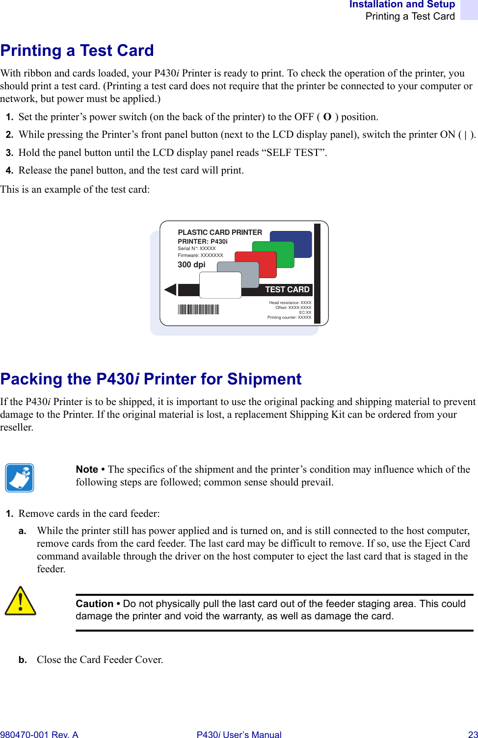 Installation and SetupPrinting a Test Card980470-001 Rev. A P430i User’s Manual 23Printing a Test CardWith ribbon and cards loaded, your P430i Printer is ready to print. To check the operation of the printer, you should print a test card. (Printing a test card does not require that the printer be connected to your computer or network, but power must be applied.)1. Set the printer’s power switch (on the back of the printer) to the OFF ( O ) position.2. While pressing the Printer’s front panel button (next to the LCD display panel), switch the printer ON ( | ).3. Hold the panel button until the LCD display panel reads “SELF TEST”.4. Release the panel button, and the test card will print.This is an example of the test card:Packing the P430i Printer for ShipmentIf the P430i Printer is to be shipped, it is important to use the original packing and shipping material to prevent damage to the Printer. If the original material is lost, a replacement Shipping Kit can be ordered from your reseller.1. Remove cards in the card feeder:a. While the printer still has power applied and is turned on, and is still connected to the host computer, remove cards from the card feeder. The last card may be difficult to remove. If so, use the Eject Card command available through the driver on the host computer to eject the last card that is staged in the feeder.b. Close the Card Feeder Cover.Note • The specifics of the shipment and the printer’s condition may influence which of the following steps are followed; common sense should prevail.Caution • Do not physically pull the last card out of the feeder staging area. This could damage the printer and void the warranty, as well as damage the card.PRINTER: P430iSerial N°: XXXXXFirmware: XXXXXXXHead resistance: XXXXOffset: XXXX-XXXXEC:XXPrinting counter: XXXXX300 dpiPLASTIC CARD PRINTERTEST CARD