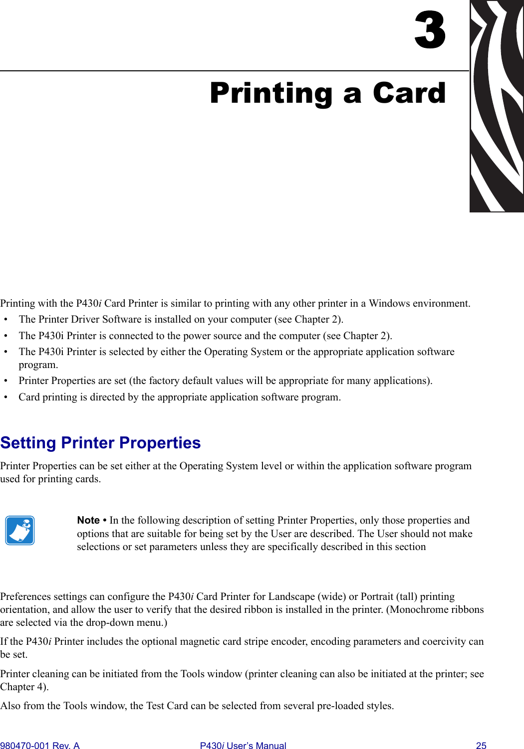 980470-001 Rev. A P430i User’s Manual 253Printing a CardPrinting with the P430i Card Printer is similar to printing with any other printer in a Windows environment.• The Printer Driver Software is installed on your computer (see Chapter 2).• The P430i Printer is connected to the power source and the computer (see Chapter 2).• The P430i Printer is selected by either the Operating System or the appropriate application software program.• Printer Properties are set (the factory default values will be appropriate for many applications).• Card printing is directed by the appropriate application software program.Setting Printer PropertiesPrinter Properties can be set either at the Operating System level or within the application software program used for printing cards.Preferences settings can configure the P430i Card Printer for Landscape (wide) or Portrait (tall) printing orientation, and allow the user to verify that the desired ribbon is installed in the printer. (Monochrome ribbons are selected via the drop-down menu.)If the P430i Printer includes the optional magnetic card stripe encoder, encoding parameters and coercivity can be set.Printer cleaning can be initiated from the Tools window (printer cleaning can also be initiated at the printer; see Chapter 4).Also from the Tools window, the Test Card can be selected from several pre-loaded styles.Note • In the following description of setting Printer Properties, only those properties and options that are suitable for being set by the User are described. The User should not make selections or set parameters unless they are specifically described in this section