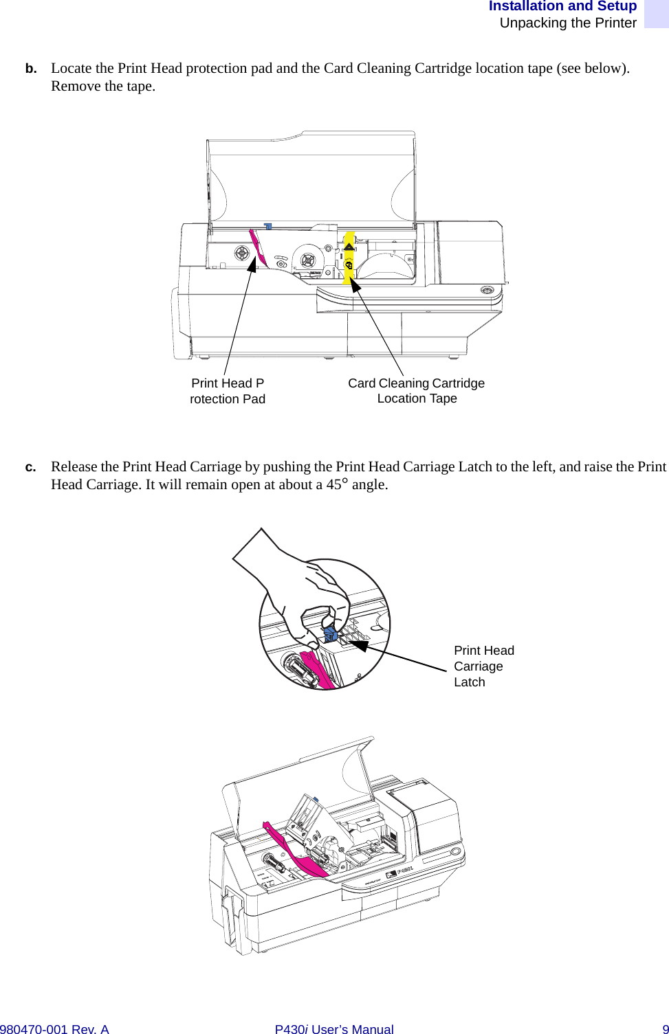 Installation and SetupUnpacking the Printer980470-001 Rev. A P430i User’s Manual 9b. Locate the Print Head protection pad and the Card Cleaning Cartridge location tape (see below). Remove the tape.c. Release the Print Head Carriage by pushing the Print Head Carriage Latch to the left, and raise the Print Head Carriage. It will remain open at about a 45° angle.INSTALLRemove mePrint Head Protection PadCard Cleaning Cartridge Location TapePrint Head Carriage LatchDual-Sided Color