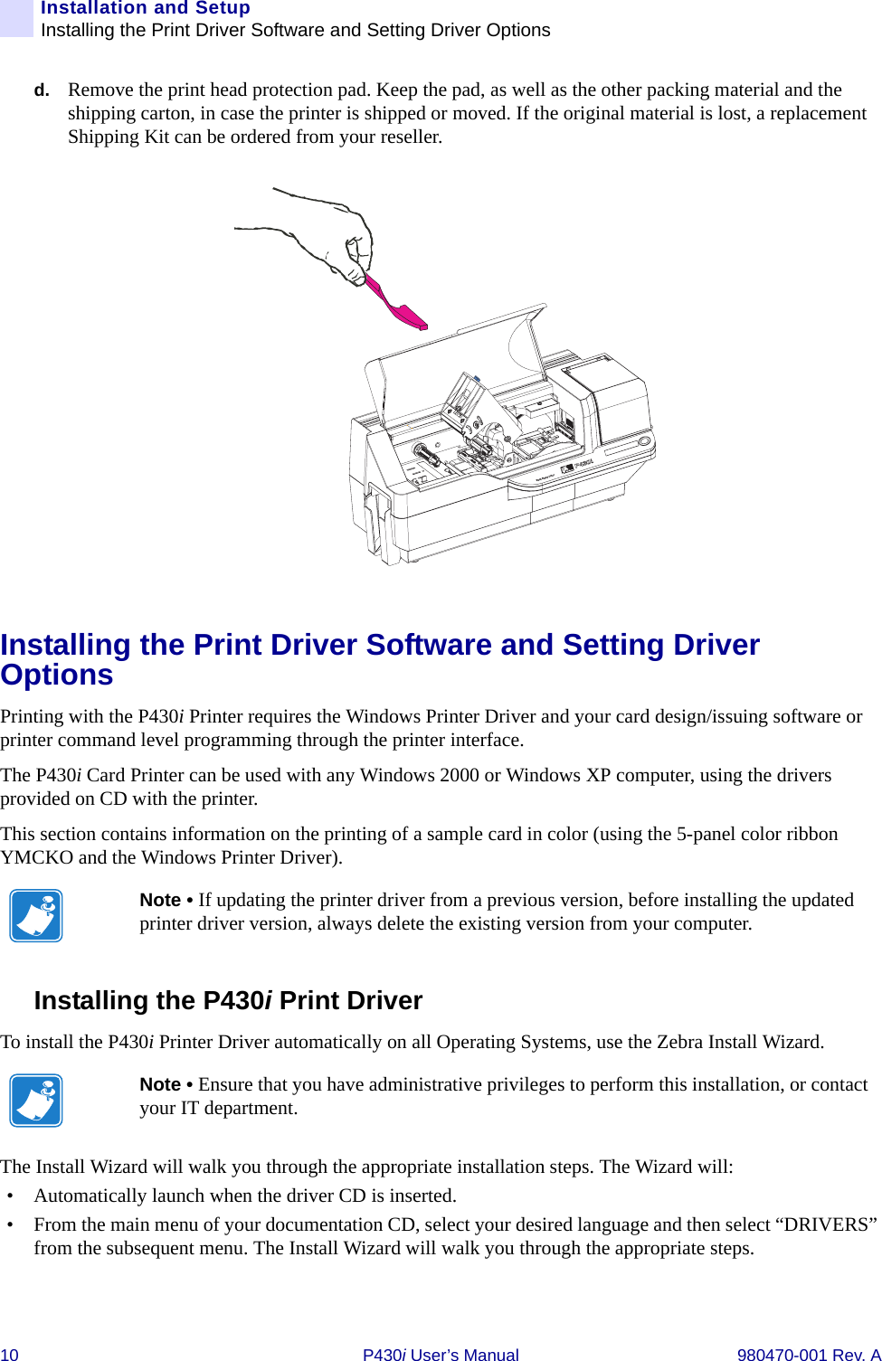 10 P430i User’s Manual 980470-001 Rev. AInstallation and SetupInstalling the Print Driver Software and Setting Driver Optionsd. Remove the print head protection pad. Keep the pad, as well as the other packing material and the shipping carton, in case the printer is shipped or moved. If the original material is lost, a replacement Shipping Kit can be ordered from your reseller.Installing the Print Driver Software and Setting Driver OptionsPrinting with the P430i Printer requires the Windows Printer Driver and your card design/issuing software or printer command level programming through the printer interface.The P430i Card Printer can be used with any Windows 2000 or Windows XP computer, using the drivers provided on CD with the printer.This section contains information on the printing of a sample card in color (using the 5-panel color ribbon YMCKO and the Windows Printer Driver).Installing the P430i Print Driver To install the P430i Printer Driver automatically on all Operating Systems, use the Zebra Install Wizard.The Install Wizard will walk you through the appropriate installation steps. The Wizard will:• Automatically launch when the driver CD is inserted. • From the main menu of your documentation CD, select your desired language and then select “DRIVERS” from the subsequent menu. The Install Wizard will walk you through the appropriate steps.Note • If updating the printer driver from a previous version, before installing the updated printer driver version, always delete the existing version from your computer.Note • Ensure that you have administrative privileges to perform this installation, or contact your IT department.Dual-Sided Color