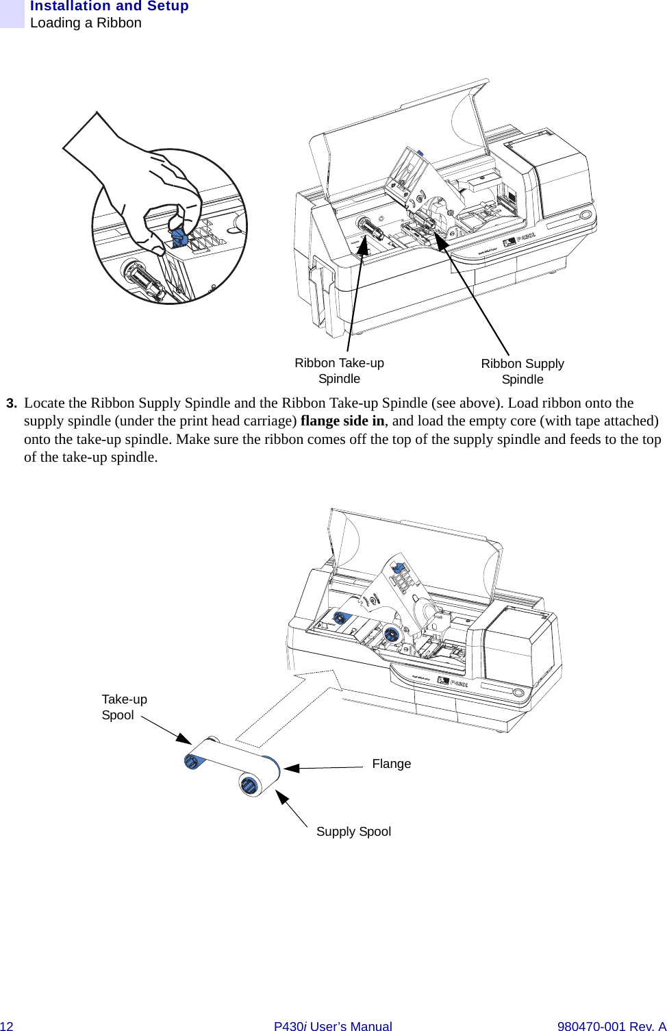 12 P430i User’s Manual 980470-001 Rev. AInstallation and SetupLoading a Ribbon3. Locate the Ribbon Supply Spindle and the Ribbon Take-up Spindle (see above). Load ribbon onto the supply spindle (under the print head carriage) flange side in, and load the empty core (with tape attached) onto the take-up spindle. Make sure the ribbon comes off the top of the supply spindle and feeds to the top of the take-up spindle.Dual-Sided ColorRibbon Supply SpindleRibbon Take-up SpindleDual-Sided ColorFlangeSupply SpoolTake-up Spool