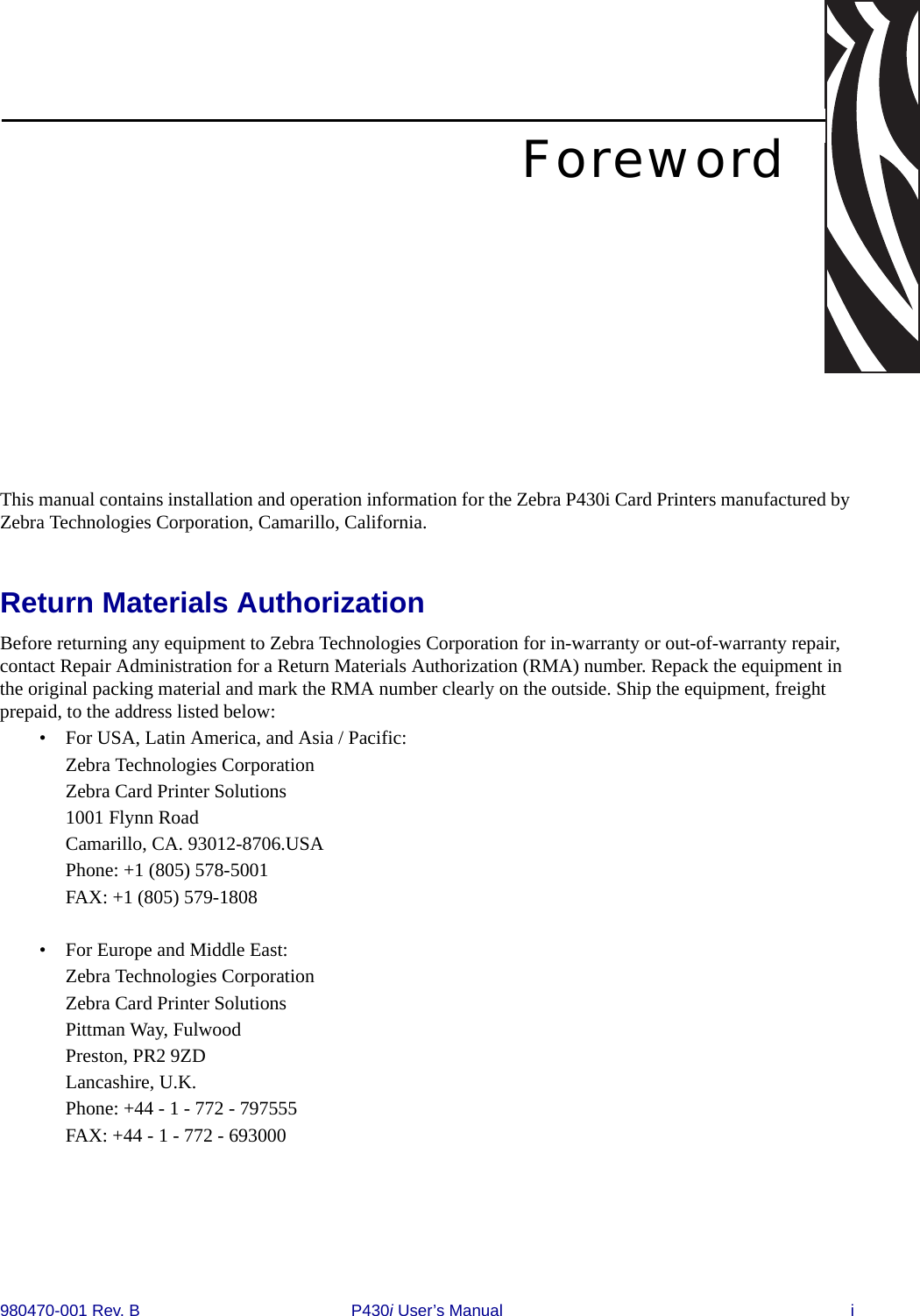 980470-001 Rev. B P430i User’s Manual iForewordThis manual contains installation and operation information for the Zebra P430i Card Printers manufactured by Zebra Technologies Corporation, Camarillo, California.Return Materials AuthorizationBefore returning any equipment to Zebra Technologies Corporation for in-warranty or out-of-warranty repair, contact Repair Administration for a Return Materials Authorization (RMA) number. Repack the equipment in the original packing material and mark the RMA number clearly on the outside. Ship the equipment, freight prepaid, to the address listed below:• For USA, Latin America, and Asia / Pacific:Zebra Technologies CorporationZebra Card Printer Solutions1001 Flynn RoadCamarillo, CA. 93012-8706.USAPhone: +1 (805) 578-5001FAX: +1 (805) 579-1808• For Europe and Middle East:Zebra Technologies CorporationZebra Card Printer SolutionsPittman Way, FulwoodPreston, PR2 9ZDLancashire, U.K.Phone: +44 - 1 - 772 - 797555FAX: +44 - 1 - 772 - 693000