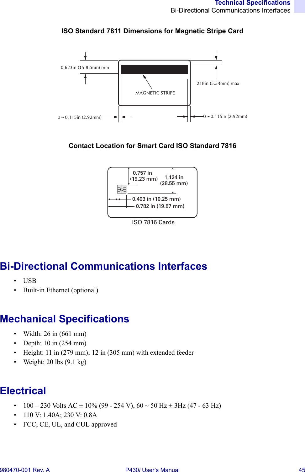 Technical SpecificationsBi-Directional Communications Interfaces980470-001 Rev. A P430i User’s Manual 45ISO Standard 7811 Dimensions for Magnetic Stripe CardContact Location for Smart Card ISO Standard 7816Bi-Directional Communications Interfaces•USB• Built-in Ethernet (optional)Mechanical Specifications• Width: 26 in (661 mm)• Depth: 10 in (254 mm)• Height: 11 in (279 mm); 12 in (305 mm) with extended feeder• Weight: 20 lbs (9.1 kg)Electrical• 100 – 230 Volts AC ± 10% (99 - 254 V), 60 ~ 50 Hz ± 3Hz (47 - 63 Hz)• 110 V: 1.40A; 230 V: 0.8A• FCC, CE, UL, and CUL approved0.403 in (10.25 mm)0.782 in (19.87 mm)0.757 in(19.23 mm) 1.124 in(28.55 mm)ISO 7816 Cards