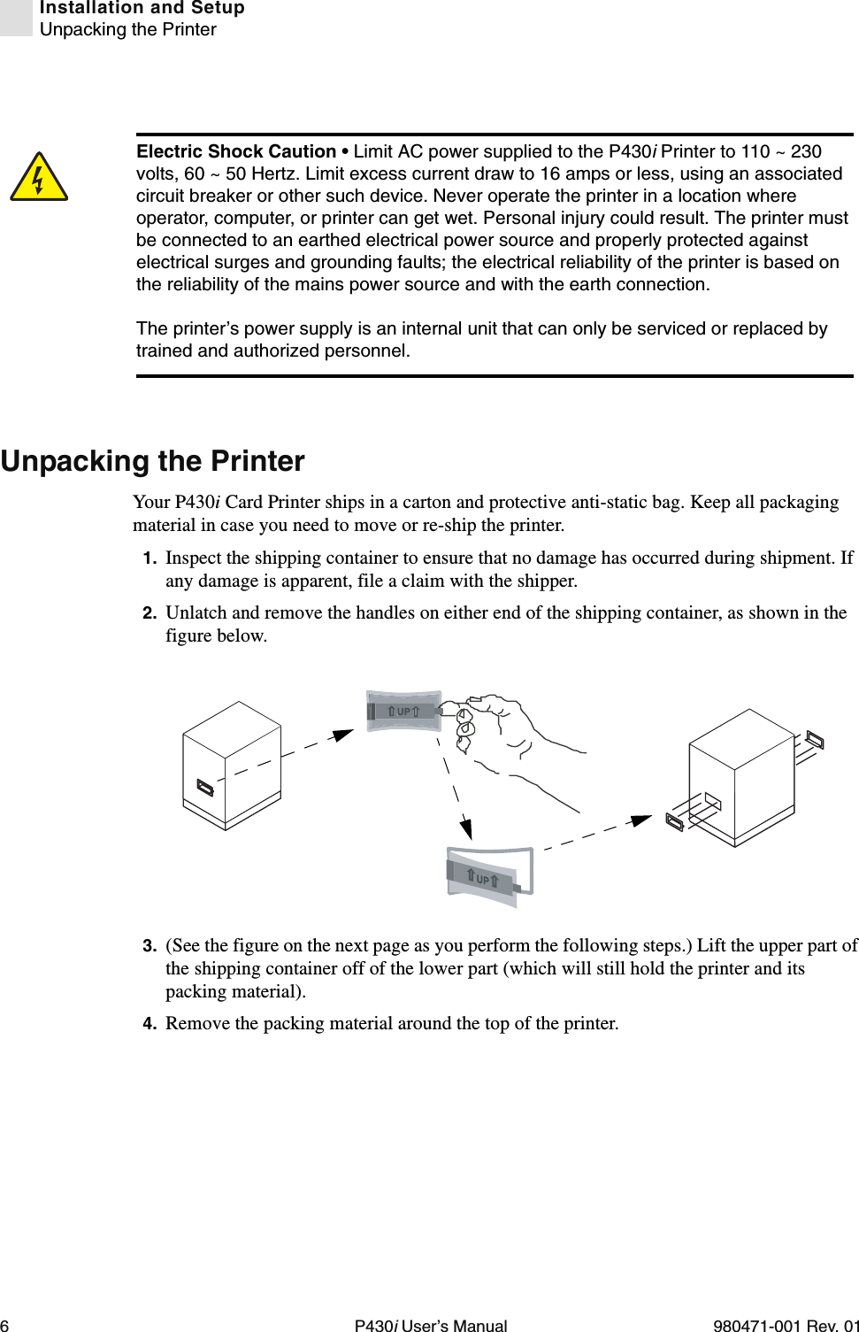 6P430i User’s Manual 980471-001 Rev. 01Installation and SetupUnpacking the PrinterUnpacking the PrinterYour P430i Card Printer ships in a carton and protective anti-static bag. Keep all packaging material in case you need to move or re-ship the printer.1. Inspect the shipping container to ensure that no damage has occurred during shipment. If any damage is apparent, file a claim with the shipper.2. Unlatch and remove the handles on either end of the shipping container, as shown in the figure below.3. (See the figure on the next page as you perform the following steps.) Lift the upper part of the shipping container off of the lower part (which will still hold the printer and its packing material).4. Remove the packing material around the top of the printer.Electric Shock Caution • Limit AC power supplied to the P430i Printer to 110 ~ 230 volts, 60 ~ 50 Hertz. Limit excess current draw to 16 amps or less, using an associated circuit breaker or other such device. Never operate the printer in a location where operator, computer, or printer can get wet. Personal injury could result. The printer must be connected to an earthed electrical power source and properly protected against electrical surges and grounding faults; the electrical reliability of the printer is based on the reliability of the mains power source and with the earth connection.The printer’s power supply is an internal unit that can only be serviced or replaced by trained and authorized personnel.UP