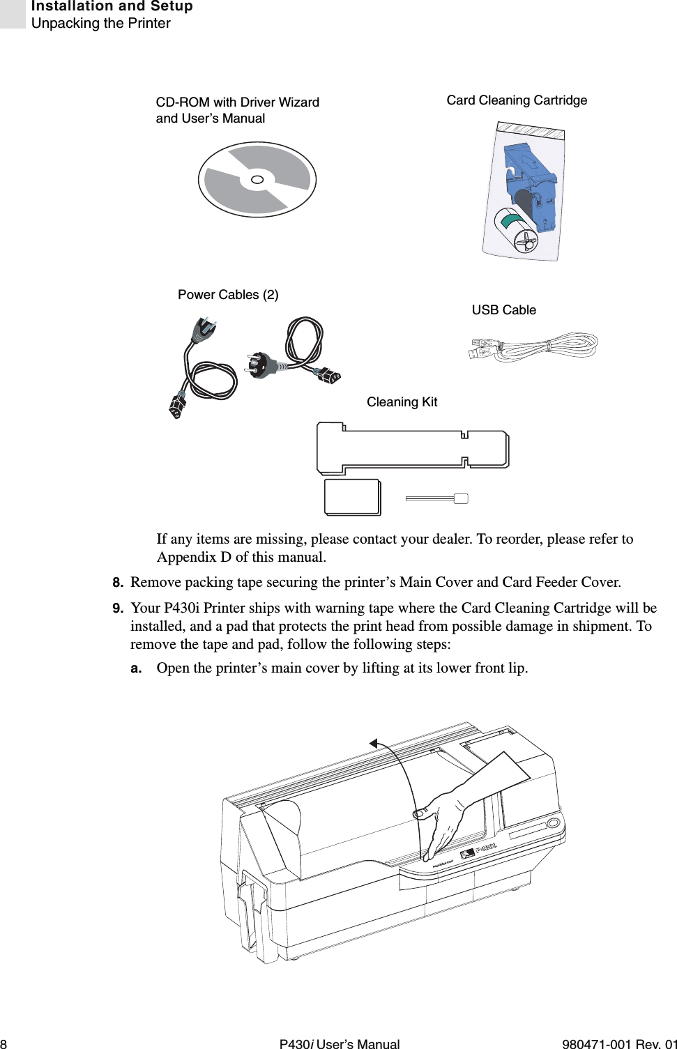 8P430i User’s Manual 980471-001 Rev. 01Installation and SetupUnpacking the PrinterIf any items are missing, please contact your dealer. To reorder, please refer to Appendix D of this manual.8. Remove packing tape securing the printer’s Main Cover and Card Feeder Cover.9. Your P430i Printer ships with warning tape where the Card Cleaning Cartridge will be installed, and a pad that protects the print head from possible damage in shipment. To remove the tape and pad, follow the following steps:a. Open the printer’s main cover by lifting at its lower front lip.Power Cables (2)Cleaning KitCD-ROM with Driver Wizard and User’s ManualCard Cleaning CartridgeUSB CableDual-Sided Color