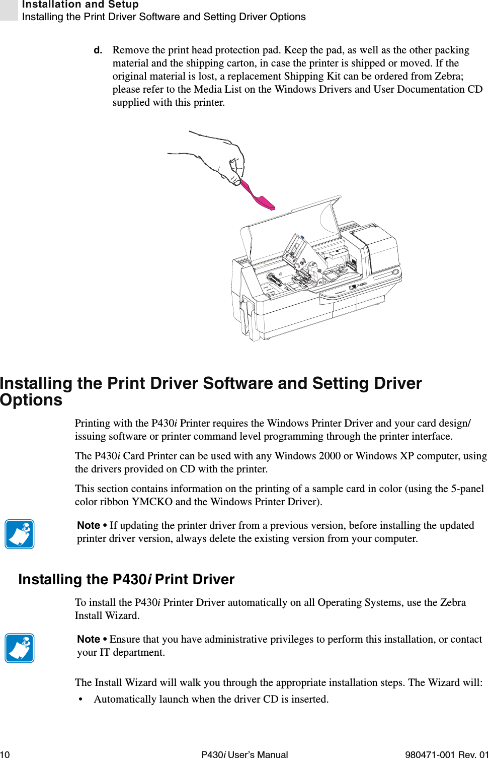 10 P430i User’s Manual 980471-001 Rev. 01Installation and SetupInstalling the Print Driver Software and Setting Driver Optionsd. Remove the print head protection pad. Keep the pad, as well as the other packing material and the shipping carton, in case the printer is shipped or moved. If the original material is lost, a replacement Shipping Kit can be ordered from Zebra; please refer to the Media List on the Windows Drivers and User Documentation CD supplied with this printer.Installing the Print Driver Software and Setting Driver OptionsPrinting with the P430i Printer requires the Windows Printer Driver and your card design/issuing software or printer command level programming through the printer interface.The P430i Card Printer can be used with any Windows 2000 or Windows XP computer, using the drivers provided on CD with the printer.This section contains information on the printing of a sample card in color (using the 5-panel color ribbon YMCKO and the Windows Printer Driver).Installing the P430i Print Driver To install the P430i Printer Driver automatically on all Operating Systems, use the Zebra Install Wizard.The Install Wizard will walk you through the appropriate installation steps. The Wizard will:• Automatically launch when the driver CD is inserted. Dual-Sided ColorNote • If updating the printer driver from a previous version, before installing the updated printer driver version, always delete the existing version from your computer.Note • Ensure that you have administrative privileges to perform this installation, or contact your IT department.