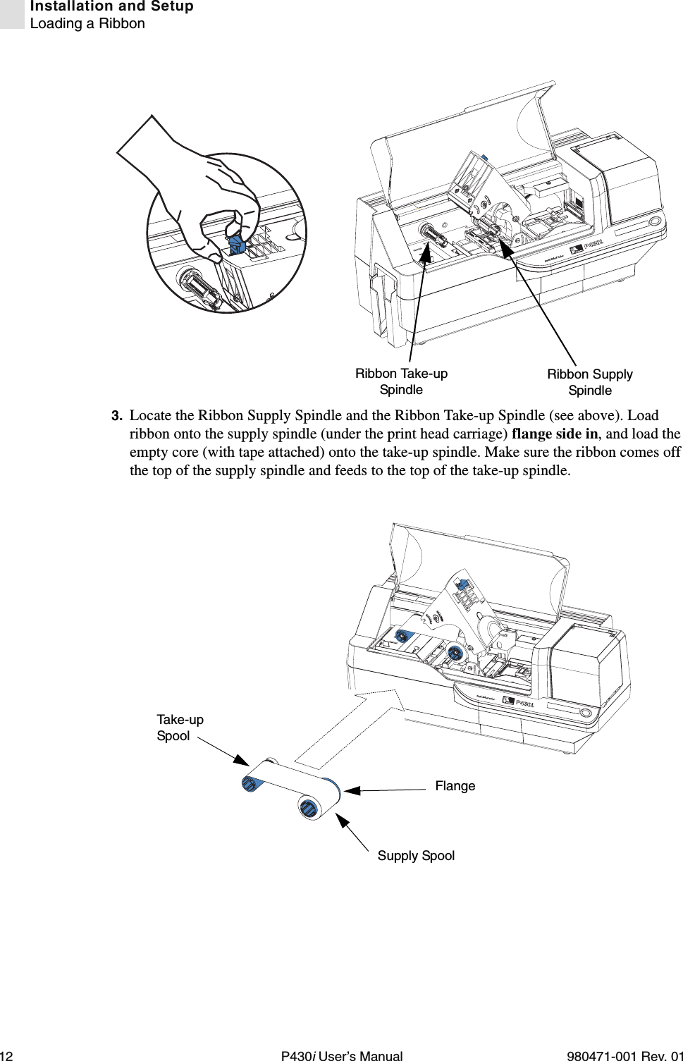 12 P430i User’s Manual 980471-001 Rev. 01Installation and SetupLoading a Ribbon3. Locate the Ribbon Supply Spindle and the Ribbon Take-up Spindle (see above). Load ribbon onto the supply spindle (under the print head carriage) flange side in, and load the empty core (with tape attached) onto the take-up spindle. Make sure the ribbon comes off the top of the supply spindle and feeds to the top of the take-up spindle.Dual-Sided ColorRibbon Supply SpindleRibbon Take-up SpindleDual-Sided ColorFlangeSupply SpoolTa k e -u p Spool