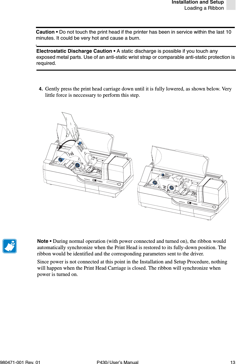 Installation and SetupLoading a Ribbon980471-001 Rev. 01 P430i User’s Manual 134. Gently press the print head carriage down until it is fully lowered, as shown below. Very little force is neccessary to perform this step.Caution • Do not touch the print head if the printer has been in service within the last 10 minutes. It could be very hot and cause a burn.Electrostatic Discharge Caution • A static discharge is possible if you touch any exposed metal parts. Use of an anti-static wrist strap or comparable anti-static protection is required.Dual-Sided ColorDual-Sided ColorNote • During normal operation (with power connected and turned on), the ribbon would automatically synchronize when the Print Head is restored to its fully-down position. The ribbon would be identified and the corresponding parameters sent to the driver.Since power is not connected at this point in the Installation and Setup Procedure, nothing will happen when the Print Head Carriage is closed. The ribbon will synchronize when power is turned on.