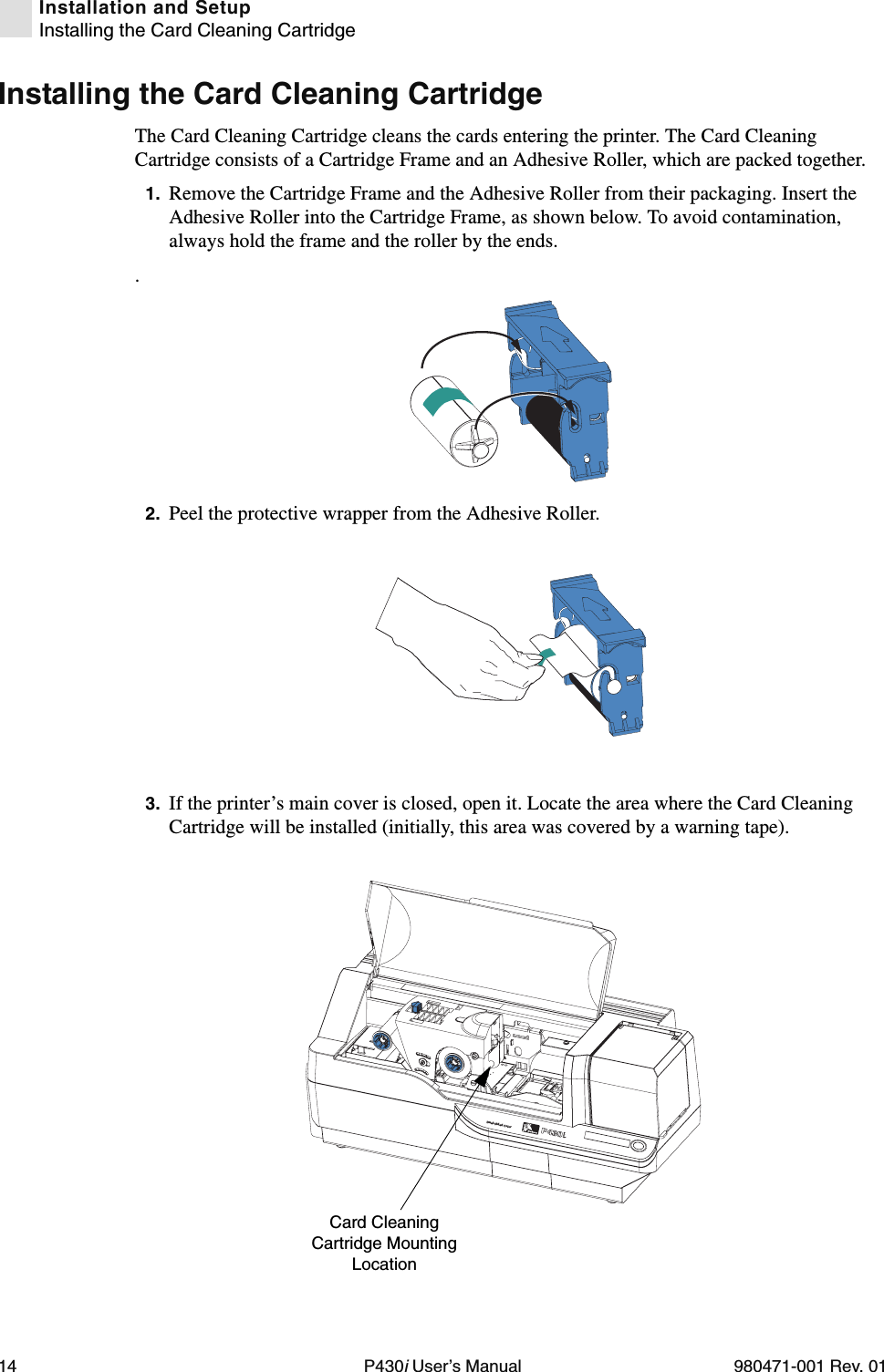 14 P430i User’s Manual 980471-001 Rev. 01Installation and SetupInstalling the Card Cleaning CartridgeInstalling the Card Cleaning CartridgeThe Card Cleaning Cartridge cleans the cards entering the printer. The Card Cleaning Cartridge consists of a Cartridge Frame and an Adhesive Roller, which are packed together.1. Remove the Cartridge Frame and the Adhesive Roller from their packaging. Insert the Adhesive Roller into the Cartridge Frame, as shown below. To avoid contamination, always hold the frame and the roller by the ends..2. Peel the protective wrapper from the Adhesive Roller.3. If the printer’s main cover is closed, open it. Locate the area where the Card Cleaning Cartridge will be installed (initially, this area was covered by a warning tape).Dual-Sided ColorCard Cleaning Cartridge Mounting Location