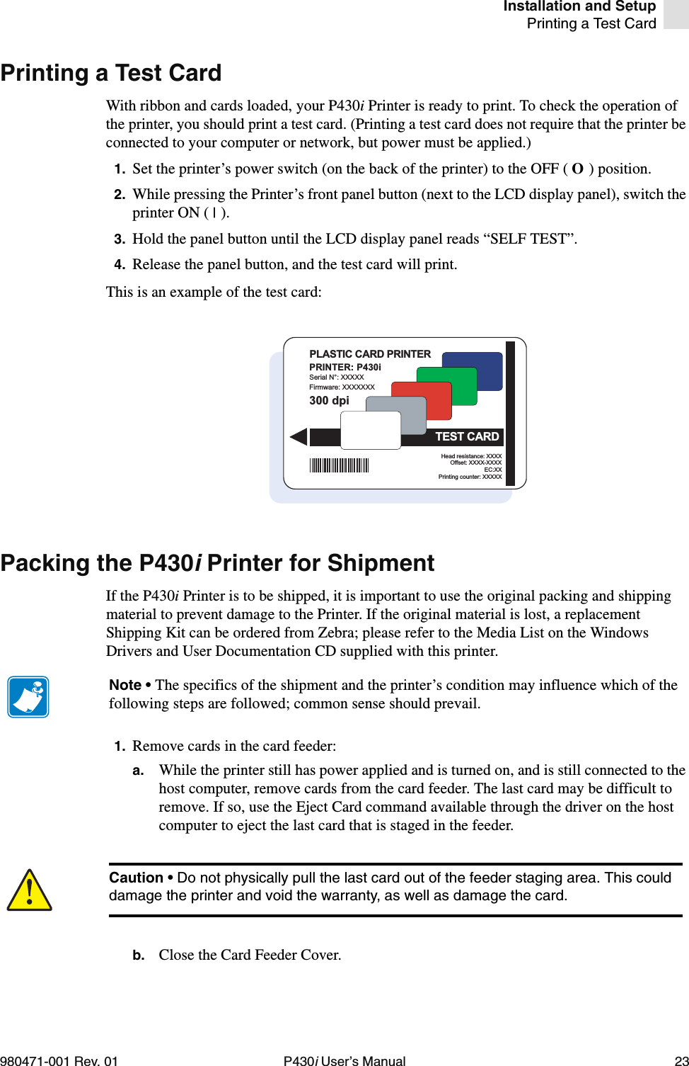 Installation and SetupPrinting a Test Card980471-001 Rev. 01 P430i User’s Manual 23Printing a Test CardWith ribbon and cards loaded, your P430i Printer is ready to print. To check the operation of the printer, you should print a test card. (Printing a test card does not require that the printer be connected to your computer or network, but power must be applied.)1. Set the printer’s power switch (on the back of the printer) to the OFF ( O ) position.2. While pressing the Printer’s front panel button (next to the LCD display panel), switch the printer ON ( | ).3. Hold the panel button until the LCD display panel reads “SELF TEST”.4. Release the panel button, and the test card will print.This is an example of the test card:Packing the P430i Printer for ShipmentIf the P430i Printer is to be shipped, it is important to use the original packing and shipping material to prevent damage to the Printer. If the original material is lost, a replacement Shipping Kit can be ordered from Zebra; please refer to the Media List on the Windows Drivers and User Documentation CD supplied with this printer.1. Remove cards in the card feeder:a. While the printer still has power applied and is turned on, and is still connected to the host computer, remove cards from the card feeder. The last card may be difficult to remove. If so, use the Eject Card command available through the driver on the host computer to eject the last card that is staged in the feeder.b. Close the Card Feeder Cover.PRINTER: P430iSerial N°: XXXXXFirmware: XXXXXXXHead resistance: XXXXOffset: XXXX-XXXXEC:XXPrinting counter: XXXXX300 dpiPLASTIC CARD PRINTERTEST CARDNote • The specifics of the shipment and the printer’s condition may influence which of the following steps are followed; common sense should prevail.Caution • Do not physically pull the last card out of the feeder staging area. This could damage the printer and void the warranty, as well as damage the card.
