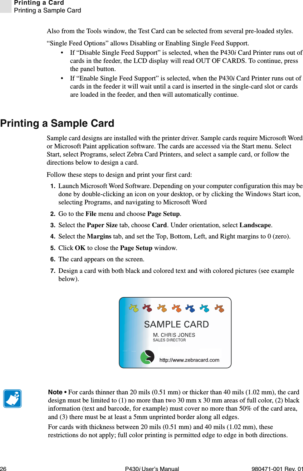 26 P430i User’s Manual 980471-001 Rev. 01Printing a CardPrinting a Sample CardAlso from the Tools window, the Test Card can be selected from several pre-loaded styles.“Single Feed Options” allows Disabling or Enabling Single Feed Support.• If “Disable Single Feed Support” is selected, when the P430i Card Printer runs out of cards in the feeder, the LCD display will read OUT OF CARDS. To continue, press the panel button.• If “Enable Single Feed Support” is selected, when the P430i Card Printer runs out of cards in the feeder it will wait until a card is inserted in the single-card slot or cards are loaded in the feeder, and then will automatically continue.Printing a Sample CardSample card designs are installed with the printer driver. Sample cards require Microsoft Word or Microsoft Paint application software. The cards are accessed via the Start menu. Select Start, select Programs, select Zebra Card Printers, and select a sample card, or follow the directions below to design a card.Follow these steps to design and print your first card:1. Launch Microsoft Word Software. Depending on your computer configuration this may be done by double-clicking an icon on your desktop, or by clicking the Windows Start icon, selecting Programs, and navigating to Microsoft Word2. Go to the File menu and choose Page Setup.3. Select the Paper Size tab, choose Card. Under orientation, select Landscape.4. Select the Margins tab, and set the Top, Bottom, Left, and Right margins to 0 (zero).5. Click OK to close the Page Setup window.6. The card appears on the screen.7. Design a card with both black and colored text and with colored pictures (see example below).us!http://www.zebracard.comNote • For cards thinner than 20 mils (0.51 mm) or thicker than 40 mils (1.02 mm), the card design must be limited to (1) no more than two 30 mm x 30 mm areas of full color, (2) black information (text and barcode, for example) must cover no more than 50% of the card area, and (3) there must be at least a 5mm unprinted border along all edges.For cards with thickness between 20 mils (0.51 mm) and 40 mils (1.02 mm), these restrictions do not apply; full color printing is permitted edge to edge in both directions.