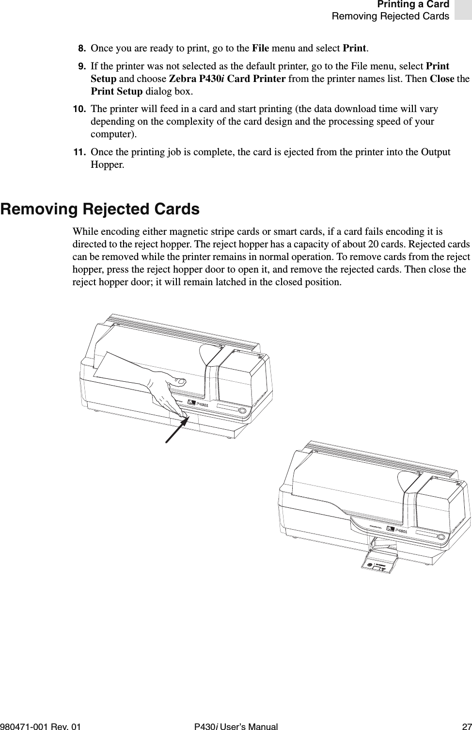 Printing a CardRemoving Rejected Cards980471-001 Rev. 01 P430i User’s Manual 278. Once you are ready to print, go to the File menu and select Print.9. If the printer was not selected as the default printer, go to the File menu, select Print Setup and choose Zebra P430i Card Printer from the printer names list. Then Close the Print Setup dialog box.10. The printer will feed in a card and start printing (the data download time will vary depending on the complexity of the card design and the processing speed of your computer).11. Once the printing job is complete, the card is ejected from the printer into the Output Hopper.Removing Rejected CardsWhile encoding either magnetic stripe cards or smart cards, if a card fails encoding it is directed to the reject hopper. The reject hopper has a capacity of about 20 cards. Rejected cards can be removed while the printer remains in normal operation. To remove cards from the reject hopper, press the reject hopper door to open it, and remove the rejected cards. Then close the reject hopper door; it will remain latched in the closed position.Dual-Sided ColorDual-Sided Color