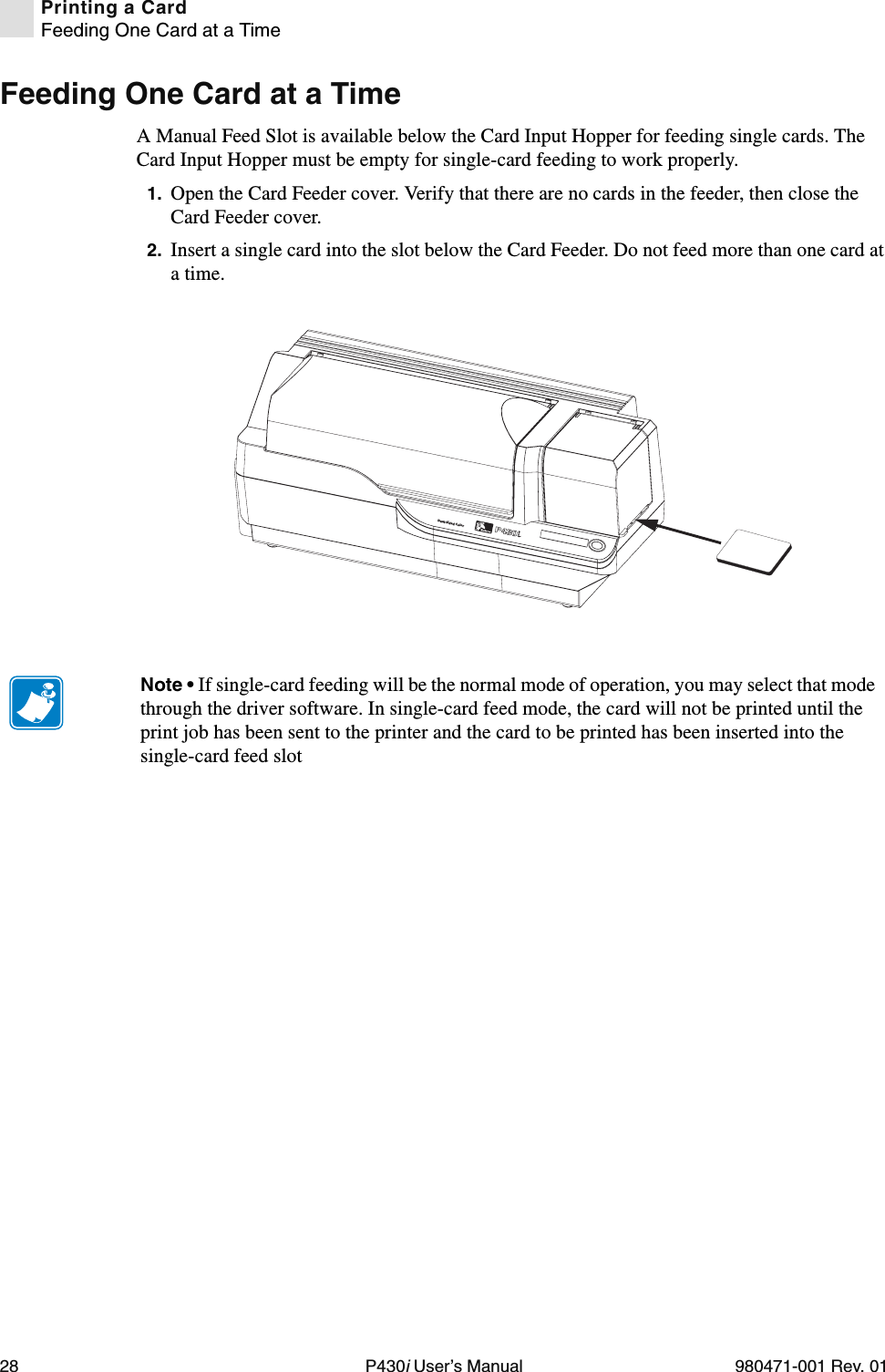 28 P430i User’s Manual 980471-001 Rev. 01Printing a CardFeeding One Card at a TimeFeeding One Card at a TimeA Manual Feed Slot is available below the Card Input Hopper for feeding single cards. The Card Input Hopper must be empty for single-card feeding to work properly.1. Open the Card Feeder cover. Verify that there are no cards in the feeder, then close the Card Feeder cover.2. Insert a single card into the slot below the Card Feeder. Do not feed more than one card at a time.Dual-Sided ColorNote • If single-card feeding will be the normal mode of operation, you may select that mode through the driver software. In single-card feed mode, the card will not be printed until the print job has been sent to the printer and the card to be printed has been inserted into the single-card feed slot