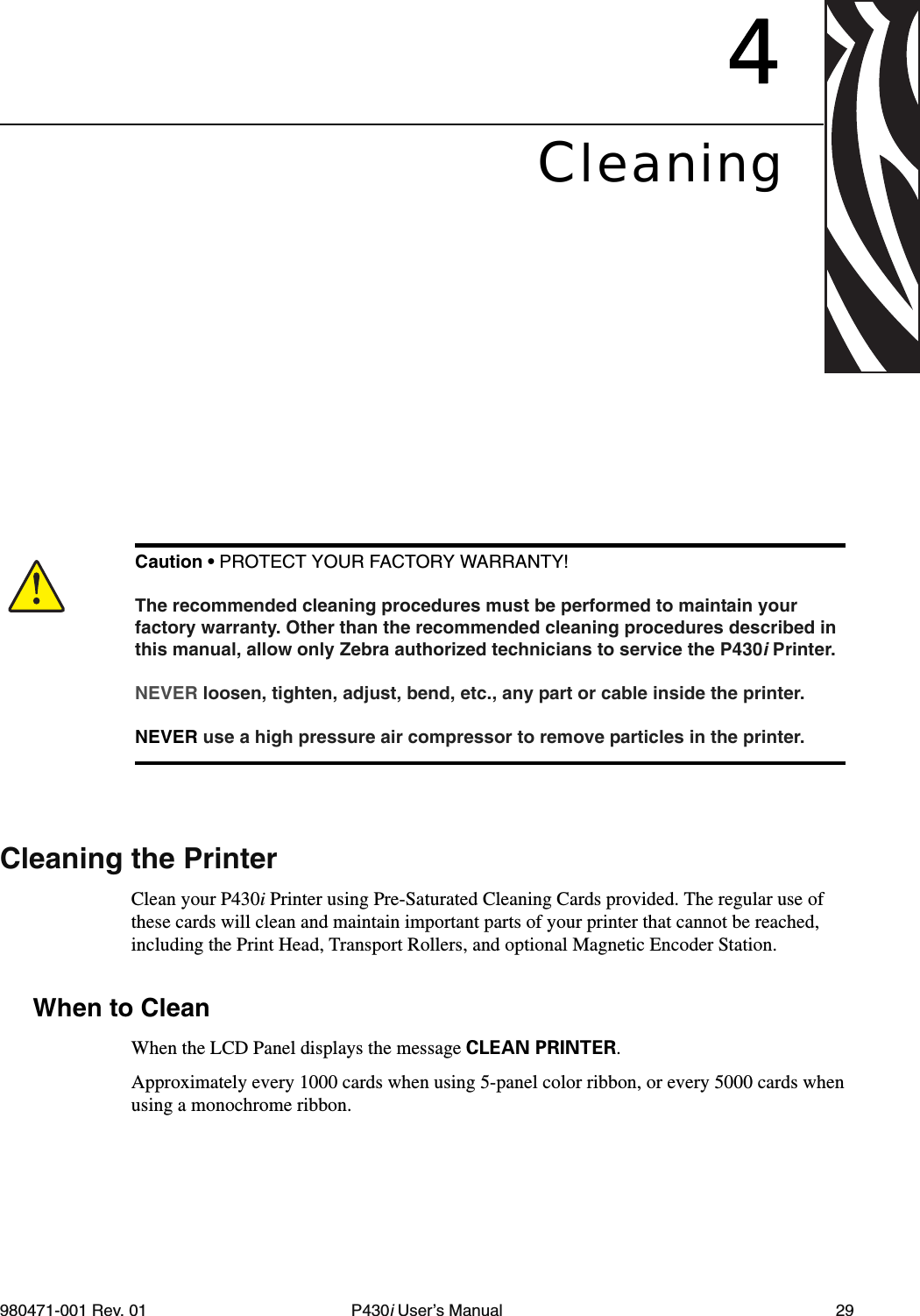 980471-001 Rev. 01 P430i User’s Manual 294CleaningCleaning the PrinterClean your P430i Printer using Pre-Saturated Cleaning Cards provided. The regular use of these cards will clean and maintain important parts of your printer that cannot be reached, including the Print Head, Transport Rollers, and optional Magnetic Encoder Station.When to CleanWhen the LCD Panel displays the message CLEAN PRINTER.Approximately every 1000 cards when using 5-panel color ribbon, or every 5000 cards when using a monochrome ribbon.Caution • PROTECT YOUR FACTORY WARRANTY!The recommended cleaning procedures must be performed to maintain your factory warranty. Other than the recommended cleaning procedures described in this manual, allow only Zebra authorized technicians to service the P430i Printer.NEVER loosen, tighten, adjust, bend, etc., any part or cable inside the printer.NEVER use a high pressure air compressor to remove particles in the printer.