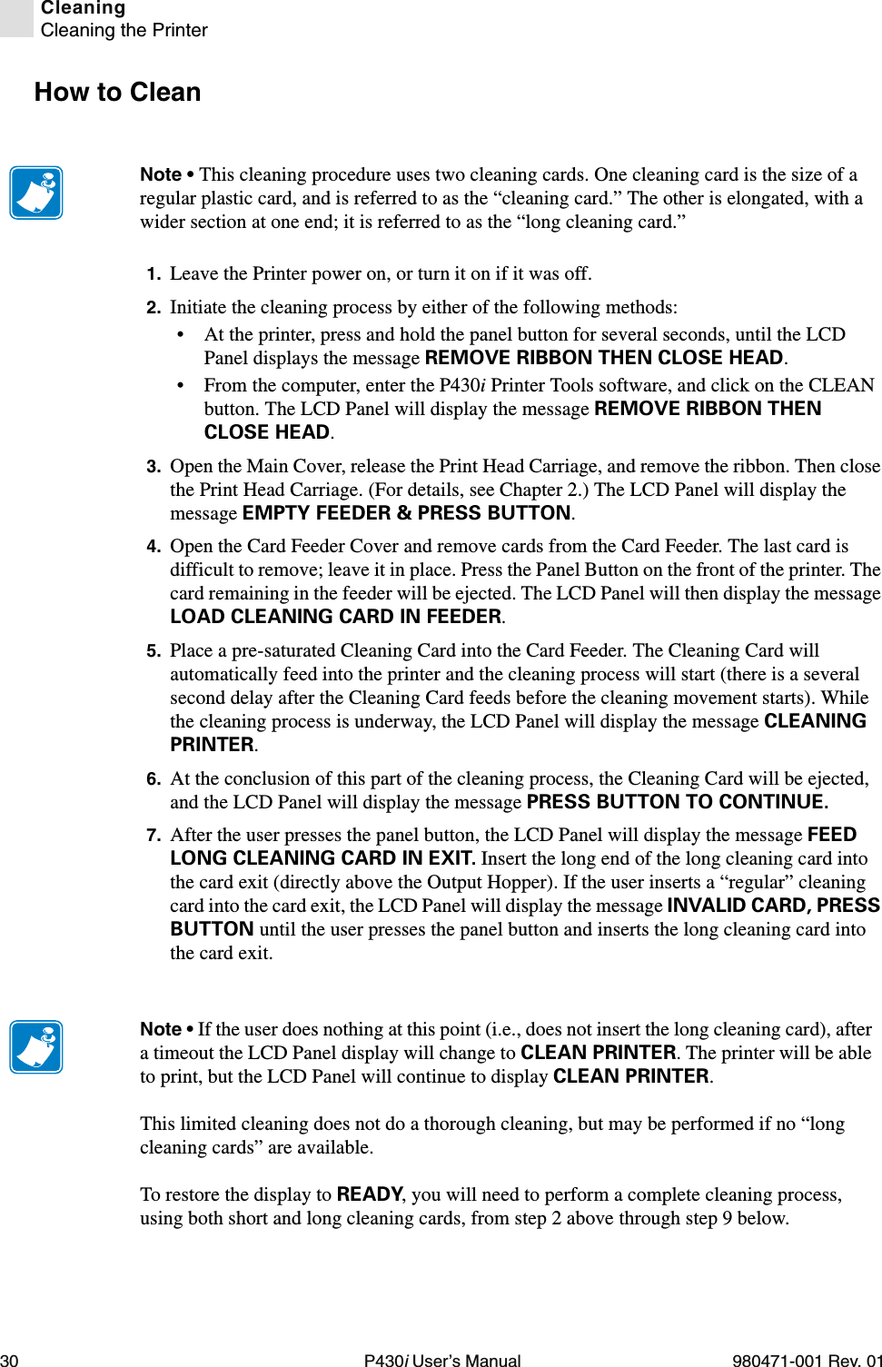 30 P430i User’s Manual 980471-001 Rev. 01CleaningCleaning the PrinterHow to Clean1. Leave the Printer power on, or turn it on if it was off.2. Initiate the cleaning process by either of the following methods:• At the printer, press and hold the panel button for several seconds, until the LCD Panel displays the message REMOVE RIBBON THEN CLOSE HEAD.• From the computer, enter the P430i Printer Tools software, and click on the CLEAN button. The LCD Panel will display the message REMOVE RIBBON THEN CLOSE HEAD.3. Open the Main Cover, release the Print Head Carriage, and remove the ribbon. Then close the Print Head Carriage. (For details, see Chapter 2.) The LCD Panel will display the message EMPTY FEEDER &amp; PRESS BUTTON.4. Open the Card Feeder Cover and remove cards from the Card Feeder. The last card is difficult to remove; leave it in place. Press the Panel Button on the front of the printer. The card remaining in the feeder will be ejected. The LCD Panel will then display the message LOAD CLEANING CARD IN FEEDER.5. Place a pre-saturated Cleaning Card into the Card Feeder. The Cleaning Card will automatically feed into the printer and the cleaning process will start (there is a several second delay after the Cleaning Card feeds before the cleaning movement starts). While the cleaning process is underway, the LCD Panel will display the message CLEANING PRINTER.6. At the conclusion of this part of the cleaning process, the Cleaning Card will be ejected, and the LCD Panel will display the message PRESS BUTTON TO CONTINUE.7. After the user presses the panel button, the LCD Panel will display the message FEED LONG CLEANING CARD IN EXIT. Insert the long end of the long cleaning card into the card exit (directly above the Output Hopper). If the user inserts a “regular” cleaning card into the card exit, the LCD Panel will display the message INVALID CARD, PRESS BUTTON until the user presses the panel button and inserts the long cleaning card into the card exit.Note • This cleaning procedure uses two cleaning cards. One cleaning card is the size of a regular plastic card, and is referred to as the “cleaning card.” The other is elongated, with a wider section at one end; it is referred to as the “long cleaning card.”Note • If the user does nothing at this point (i.e., does not insert the long cleaning card), after a timeout the LCD Panel display will change to CLEAN PRINTER. The printer will be able to print, but the LCD Panel will continue to display CLEAN PRINTER.This limited cleaning does not do a thorough cleaning, but may be performed if no “long cleaning cards” are available.To restore the display to READY, you will need to perform a complete cleaning process, using both short and long cleaning cards, from step 2 above through step 9 below.